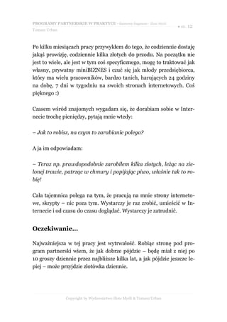 PROGRAMY PARTNERSKIE W PRAKTYCE - darmowy fragment - Złote Myśli
                                                                     ● str. 12
Tomasz Urban



Po kilku miesiącach pracy przywykłem do tego, że codziennie dostaję
jakąś prowizję, codziennie kilka złotych do przodu. Na początku nie
jest to wiele, ale jest w tym coś specyficznego, mogę to traktować jak
własny, prywatny miniBIZNES i czuć się jak młody przedsiębiorca,
który ma wielu pracowników, bardzo tanich, harujących 24 godziny
na dobę, 7 dni w tygodniu na swoich stronach internetowych. Coś
pięknego :)

Czasem wśród znajomych wygadam się, że dorabiam sobie w Inter-
necie trochę pieniędzy, pytają mnie wtedy:

– Jak to robisz, na czym to zarabianie polega?

A ja im odpowiadam:

– Teraz np. prawdopodobnie zarobiłem kilka złotych, leżąc na zie-
lonej trawie, patrząc w chmury i popijając piwo, właśnie tak to ro-
bię!

Cała tajemnica polega na tym, że pracują na mnie strony interneto-
we, skrypty – nic poza tym. Wystarczy je raz zrobić, umieścić w In-
ternecie i od czasu do czasu doglądać. Wystarczy je zatrudnić.


Oczekiwanie…

Najważniejsza w tej pracy jest wytrwałość. Robiąc stronę pod pro-
gram partnerski wiem, że jak dobrze pójdzie – będę miał z niej po
10 groszy dziennie przez najbliższe kilka lat, a jak pójdzie jeszcze le-
piej – może przyjdzie złotówka dziennie.




               Copyright by Wydawnictwo Złote Myśli & Tomasz Urban
 