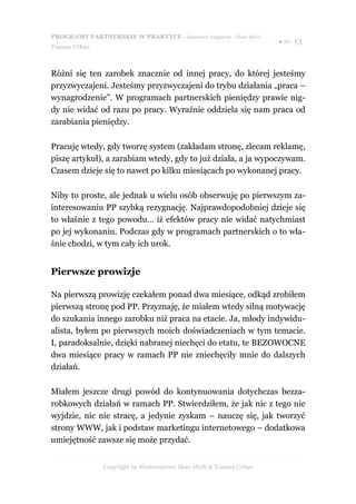 PROGRAMY PARTNERSKIE W PRAKTYCE - darmowy fragment - Złote Myśli
                                                                     ● str. 13
Tomasz Urban



Różni się ten zarobek znacznie od innej pracy, do której jesteśmy
przyzwyczajeni. Jesteśmy przyzwyczajeni do trybu działania „praca –
wynagrodzenie”. W programach partnerskich pieniędzy prawie nig-
dy nie widać od razu po pracy. Wyraźnie oddziela się nam praca od
zarabiania pieniędzy.

Pracuję wtedy, gdy tworzę system (zakładam stronę, zlecam reklamę,
piszę artykuł), a zarabiam wtedy, gdy to już działa, a ja wypoczywam.
Czasem dzieje się to nawet po kilku miesiącach po wykonanej pracy.

Niby to proste, ale jednak u wielu osób obserwuję po pierwszym za-
interesowaniu PP szybką rezygnację. Najprawdopodobniej dzieje się
to właśnie z tego powodu… iż efektów pracy nie widać natychmiast
po jej wykonaniu. Podczas gdy w programach partnerskich o to wła-
śnie chodzi, w tym cały ich urok.


Pierwsze prowizje

Na pierwszą prowizję czekałem ponad dwa miesiące, odkąd zrobiłem
pierwszą stronę pod PP. Przyznaję, że miałem wtedy silną motywację
do szukania innego zarobku niż praca na etacie. Ja, młody indywidu-
alista, byłem po pierwszych moich doświadczeniach w tym temacie.
I, paradoksalnie, dzięki nabranej niechęci do etatu, te BEZOWOCNE
dwa miesiące pracy w ramach PP nie zniechęciły mnie do dalszych
działań.

Miałem jeszcze drugi powód do kontynuowania dotychczas bezza-
robkowych działań w ramach PP. Stwierdziłem, że jak nic z tego nie
wyjdzie, nic nie stracę, a jedynie zyskam – nauczę się, jak tworzyć
strony WWW, jak i podstaw marketingu internetowego – dodatkowa
umiejętność zawsze się może przydać.


               Copyright by Wydawnictwo Złote Myśli & Tomasz Urban
 