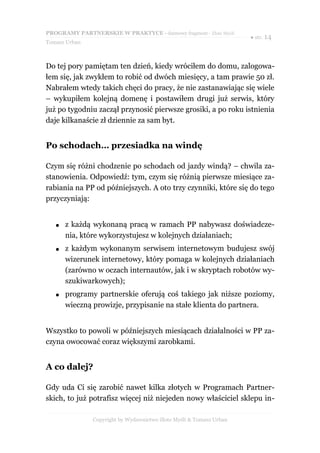 PROGRAMY PARTNERSKIE W PRAKTYCE - darmowy fragment - Złote Myśli
                                                                     ● str. 14
Tomasz Urban



Do tej pory pamiętam ten dzień, kiedy wróciłem do domu, zalogowa-
łem się, jak zwykłem to robić od dwóch miesięcy, a tam prawie 50 zł.
Nabrałem wtedy takich chęci do pracy, że nie zastanawiając się wiele
– wykupiłem kolejną domenę i postawiłem drugi już serwis, który
już po tygodniu zaczął przynosić pierwsze grosiki, a po roku istnienia
daje kilkanaście zł dziennie za sam byt.


Po schodach… przesiadka na windę

Czym się różni chodzenie po schodach od jazdy windą? – chwila za-
stanowienia. Odpowiedź: tym, czym się różnią pierwsze miesiące za-
rabiania na PP od późniejszych. A oto trzy czynniki, które się do tego
przyczyniają:


   ●   z każdą wykonaną pracą w ramach PP nabywasz doświadcze-
       nia, które wykorzystujesz w kolejnych działaniach;
   ●   z każdym wykonanym serwisem internetowym budujesz swój
       wizerunek internetowy, który pomaga w kolejnych działaniach
       (zarówno w oczach internautów, jak i w skryptach robotów wy-
       szukiwarkowych);
   ●   programy partnerskie oferują coś takiego jak niższe poziomy,
       wieczną prowizje, przypisanie na stałe klienta do partnera.


Wszystko to powoli w późniejszych miesiącach działalności w PP za-
czyna owocować coraz większymi zarobkami.


A co dalej?

Gdy uda Ci się zarobić nawet kilka złotych w Programach Partner-
skich, to już potrafisz więcej niż niejeden nowy właściciel sklepu in-

               Copyright by Wydawnictwo Złote Myśli & Tomasz Urban
 