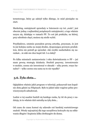 PROGRAMY PARTNERSKIE W PRAKTYCE - darmowy fragment - Złote Myśli
                                                                     ● str. 15
Tomasz Urban



ternetowego, który go założył tylko dlatego, że miał pieniądze na
start.

Marketing, umiejętność sprzedaży w Internecie czy też „realu”, jest
obecnie jedną z najbardziej pożądanych umiejętności, a tego właśnie
uczysz się, działając w ramach PP. To coś jak praktyka, na której,
przy odrobinie chęci, możesz się nieźle wybić.

Przykładowo, ostatnio poznałem pewną artystkę, przyznam, że jest
to już kolejna osoba na mojej drodze, dysponująca pewnym produk-
tem, która nie potrafi go sprzedać. Jak zwykle nasłuchałem się na-
rzekań… że nikt nie chce kupić itd. I co dalej?

Po kilku minutach zastanowienia i roku doświadczenia w PP – już
mam pewną strategię działania. Dochód pasywny, inwestowanie
w modzie, czemu nie inwestować w obrazki – niby proste, wręcz ba-
nalne? – tylko czemu ona sama na to nie wpadła?



3.6. Żyła złota...

Oglądałem właśnie jakiś program w telewizji, pokazywali tam kopal-
nie złota gdzieś na Filipinach. Było to jakieś takie wzgórze pełne pro-
wizorycznych zabudowań.

Ludzie w tej osadzie budzili się każdego ranka, by iść do pracy z na-
dzieją, że to właśnie dziś natrafią na żyłę złota...


Od czasu do czasu komuś się udawało coś bardziej wartościowego
znaleźć. Wtedy najczęściej dla tego szczęśliwca kończyło się na odda-
waniu długów i kupieniu kilku drobiazgów do domu.

               Copyright by Wydawnictwo Złote Myśli & Tomasz Urban
 