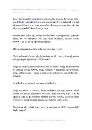 PROGRAMY PARTNERSKIE W PRAKTYCE - darmowy fragment - Złote Myśli
                                                                     ● str. 16
Tomasz Urban



Fascynaci niezależności finansowej (modny ostatnio termin za spra-
wą Roberta Kyiosakiego) zapewne powiedzieliby, że człowiek ten stał
się niewolnikiem w wyścigu szczurów... Pracuje, pracuje i nie wie, jak
się z tego uwolnić. Pewnie mają rację.


Porównałem sobie tę sytuację do działania w programach partner-
skich. Tu też wstajemy, coś tam sobie dłubiemy, robimy strony
WWW – po to, by wpadło kilka złotych.


Od czasu do czasu wpada kilka złotych... i co teraz?


Teraz cokolwiek bym z pieniędzmi nie zrobił, tak czy inaczej jestem
w lepszej sytuacji od tego Filipińczyka!


Mogę za te pieniądze kupić sobie coś do domu, mogę zainwestować
w kolejną stronę WWW, mogę wrzucić w fundusze inwestycyjne,
mogę spłacić długi – mogę z nimi zrobić cokolwiek, tak jak ten Fili-
pińczyk.


Ja jednak w tej sytuacji mam coś więcej niż on.


Moje narzędzie zarabiania, które zrobiłem pewnego ranka, nadal
działa. Nie muszę codziennie wstawać i szukać nowej żyły... A to za
sprawą tego, że poprzednie pokłady (strony WWW, które zrobiłem
wcześniej) nadal działają, przynosząc kolejne porcje złota.


Wystarczy więcej takich porcyjek, by sobie raz na jakiś czas przysiąść
i odpoczywać...



               Copyright by Wydawnictwo Złote Myśli & Tomasz Urban
 
