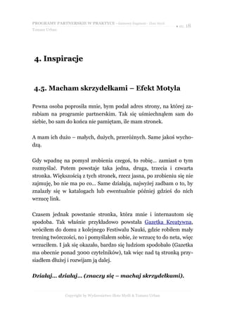PROGRAMY PARTNERSKIE W PRAKTYCE - darmowy fragment - Złote Myśli
                                                                     ● str. 18
Tomasz Urban




4. Inspiracje


4.5. Macham skrzydełkami – Efekt Motyla

Pewna osoba poprosiła mnie, bym podał adres strony, na której za-
rabiam na programie partnerskim. Tak się uśmiechnąłem sam do
siebie, bo sam do końca nie pamiętam, ile mam stronek.

A mam ich dużo – małych, dużych, przeróżnych. Same jakoś wycho-
dzą.

Gdy wpadnę na pomysł zrobienia czegoś, to robię… zamiast o tym
rozmyślać. Potem powstaje taka jedna, druga, trzecia i czwarta
stronka. Większością z tych stronek, rzecz jasna, po zrobieniu się nie
zajmuję, bo nie ma po co… Same działają, najwyżej zadbam o to, by
znalazły się w katalogach lub ewentualnie później gdzieś do nich
wrzucę link.

Czasem jednak powstanie stronka, która mnie i internautom się
spodoba. Tak właśnie przykładowo powstała Gazetka Kreatywna,
wróciłem do domu z kolejnego Festiwalu Nauki, gdzie robiłem mały
trening twórczości, no i pomyślałem sobie, że wrzucę to do neta, więc
wrzuciłem. I jak się okazało, bardzo się ludziom spodobało (Gazetka
ma obecnie ponad 3000 czytelników), tak więc nad tą stronką przy-
siadłem dłużej i rozwijam ją dalej.

Działaj… działaj… (znaczy się – machaj skrzydełkami).


               Copyright by Wydawnictwo Złote Myśli & Tomasz Urban
 