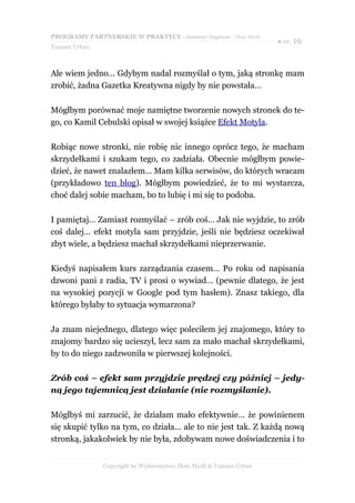 PROGRAMY PARTNERSKIE W PRAKTYCE - darmowy fragment - Złote Myśli
                                                                     ● str. 19
Tomasz Urban



Ale wiem jedno… Gdybym nadal rozmyślał o tym, jaką stronkę mam
zrobić, żadna Gazetka Kreatywna nigdy by nie powstała…

Mógłbym porównać moje namiętne tworzenie nowych stronek do te-
go, co Kamil Cebulski opisał w swojej książce Efekt Motyla.

Robiąc nowe stronki, nie robię nic innego oprócz tego, że macham
skrzydełkami i szukam tego, co zadziała. Obecnie mógłbym powie-
dzieć, że nawet znalazłem… Mam kilka serwisów, do których wracam
(przykładowo ten blog). Mógłbym powiedzieć, że to mi wystarcza,
choć dalej sobie macham, bo to lubię i mi się to podoba.

I pamiętaj… Zamiast rozmyślać – zrób coś… Jak nie wyjdzie, to zrób
coś dalej… efekt motyla sam przyjdzie, jeśli nie będziesz oczekiwał
zbyt wiele, a będziesz machał skrzydełkami nieprzerwanie.

Kiedyś napisałem kurs zarządzania czasem… Po roku od napisania
dzwoni pani z radia, TV i prosi o wywiad… (pewnie dlatego, że jest
na wysokiej pozycji w Google pod tym hasłem). Znasz takiego, dla
którego byłaby to sytuacja wymarzona?

Ja znam niejednego, dlatego więc poleciłem jej znajomego, który to
znajomy bardzo się ucieszył, lecz sam za mało machał skrzydełkami,
by to do niego zadzwoniła w pierwszej kolejności.

Zrób coś – efekt sam przyjdzie prędzej czy później – jedy-
ną jego tajemnicą jest działanie (nie rozmyślanie).

Mógłbyś mi zarzucić, że działam mało efektywnie… że powinienem
się skupić tylko na tym, co działa… ale to nie jest tak. Z każdą nową
stronką, jakakolwiek by nie była, zdobywam nowe doświadczenia i to


               Copyright by Wydawnictwo Złote Myśli & Tomasz Urban
 