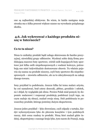 PROGRAMY PARTNERSKIE W PRAKTYCE - darmowy fragment - Złote Myśli
                                                                     ● str. 20
Tomasz Urban



one są najbardziej efektywne. Bo wiem, że każda następna moja
stronka ma o kilka procent większe szanse na wywołanie pożądanego
skutku.



4.6. Jak wykreować z każdego produktu ni-
szę w Internecie?

Co to ta nisza?

Nisza to unikalny produkt bądź usługa skierowana do bardzo precy-
zyjnej, niewielkiej grupy odbiorców. Wyobraź sobie dużą firmę pro-
dukującą masowo buty sportowe, wśród osób kupujących buty spor-
towe jest kilka osób niepełnosprawnych z wadami kończyn, potrze-
bują one mieć indywidualnie dostosowane obuwie. Tu właśnie poja-
wia się szansa na produkt niszowy, czyli buty sportowe dla niepełno-
sprawnych – niewielu odbiorców, ale za to zdecydowanych na zakup
danego towaru.

Inny przykład to podobrazia. Jeszcze kilka lat temu malarz artysta,
by coś namalować, brał cztery deseczki, płótno, gwoździe i młotek,
no i zbijał, by wyglądało jak obraz. Pewien Polak miał pomysł, by do-
pomóc malarzowi i rozpocząć produkcję podobrazi (czyli tego, na
czym maluje się obraz), znalazł swoja niszę. Dziś podobrazia to po-
wszechny produkt, którego jesteśmy dużym eksporterem.

Jeszcze jeden przykład – łyko drewniane, czyli odpady z tartaku, kie-
dyś wykorzystywano łyko do plecenia koszyków i tym podobnych
rzeczy, dziś coraz rzadszy to produkt. Niszę ktoś znalazł gdzie in-
dziej, eksportujemy z naszego kraju łyko, tym razem do Francji, mają



               Copyright by Wydawnictwo Złote Myśli & Tomasz Urban
 