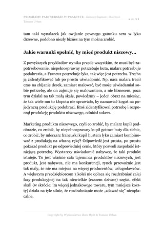 PROGRAMY PARTNERSKIE W PRAKTYCE - darmowy fragment - Złote Myśli
                                                                     ● str. 21
Tomasz Urban



tam taki wynalazek jak owijanie pewnego gatunku sera w łyko
drzewne, podobno niezły biznes na tym można zrobić.


Jakie warunki spełnić, by mieć produkt niszowy...

Z powyższych przykładów wynika przede wszystkim, że musi być za-
potrzebowanie, niepełnosprawny potrzebuje buta, malarz potrzebuje
podobrazia, a Francuz potrzebuje łyka, tak więc jest potrzeba. Trzeba
ją zidentyfikować lub po prostu uświadomić. Np. nasz malarz tracił
czas na zbijanie desek, zamiast malować, być może uświadamiał so-
bie potrzebę, ale on zajmuje się malowaniem, a nie biznesem, poza
tym działał na tak małą skalę, powiedzmy – jeden obraz na miesiąc,
że tak wiele mu to kłopotu nie sprawiało, by namawiać kogoś na po-
jedynczą produkcję podobrazi. Ktoś zidentyfikował potrzebę i rozpo-
czął produkcję produktu niszowego, odniósł sukces.

Marketing produktu niszowego, czyli co zrobić, by malarz kupił pod-
obrazie, co zrobić, by niepełnosprawny kupił gotowe buty dla siebie,
co zrobić, by mleczarz francuski kupił hurtem łyko zamiast kombino-
wać z produkcją na własną rękę? Odpowiedź jest prosta, po prostu
pokazać produkt po odpowiedniej cenie, który pozwoli zaspokoić ist-
niejącą potrzebę. Wystarczy uświadomić nabywcę, że taki produkt
istnieje. To jest właśnie cała tajemnica produktów niszowych, jest
produkt, jest nabywca, nie ma konkurencji, rynek przeważnie jest
tak mały, że nie ma miejsca na więcej producentów, usługodawców.
A większym przedsiębiorcom z kolei nie opłaca się rozdrabniać całej
fazy produkcyjnej na tak niewielkie (czasem dziwne) części, efekt
skali (w skrócie: im więcej jednakowego towaru, tym mniejsze kosz-
ty) działa na tyle silnie, że rozdrabnianie może „zdawać się” nieopła-
calne.



               Copyright by Wydawnictwo Złote Myśli & Tomasz Urban
 