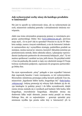 PROGRAMY PARTNERSKIE W PRAKTYCE - darmowy fragment - Złote Myśli
                                                                     ● str. 22
Tomasz Urban



Jak wykorzystać cechy niszy do każdego produktu
w Internecie?

Nie jest to sposób na wykreowanie niszy, ale na wykorzystanie jej
cech, mianowicie unikalnej potrzeby i uświadomienie istnienia roz-
wiązania.

Jakiś czas temu otrzymałem propozycję pomocy w rozwinięciu pro-
gramu partnerskiego Dobry Sen (www.dobrysen.aty.pl), pierwsza
moja myśl... Co to jest? Jak to sprzedać? Przecież to się do TV Mar-
ketu nadaje, razem z innymi cudeńkami, a nie do Internetu! Jednak-
że zastanowiłem się i wymyśliłem strategię, podzieliłem produkt na
mniejsze, można nazwać je: niszowe, korzyści! Aktualnie jesteśmy po
przetestowaniu metody, która odniosła sukces, i planujemy wprowa-
dzenie (zachęcenie partnerów do stworzenia) kolejnych „nisz”. Ty też
możesz spróbować i zarabiać na tym, jeśli chcesz. Na przykład zrobić
z Uan-An poduszkę dla matek w ciąży czy cokolwiek innego Ci Twoja
twórcza wyobraźnia podpowie, zapraszam do programu partnerskie-
go Dobry Sen.

Na czym wprowadzenie „niszy” polegało w tym wypadku? Internet
daje naprawdę banalne i tanie rozwiązania, co też wykorzystałem.
Stworzyłem ministronę promująca jedną korzyść poduszki Uan-An,
mianowicie „łagodzenie bólów karku, kręgosłupa itd.” (bole-karku-
.witryna.org). Jedyną promocją tej witryny było dodanie jej do ok.
150 katalogów (2 godziny pracy) i do kilku wyszukiwarek, dzięki
czemu strona znalazła się w wynikach pod hasłami: bóle karku, bóle
kręgosłupa, zwyrodnienie kręgosłupa. Aktualnie strona ma
dosłownie kilka wejść dziennie, jeszcze mniej przejść na stronę
Dobrego Snu, ale co najważniejsze – generuje sprzedaż przy
minimum wysiłku (po prostu sobie leży w Internecie)! 5% to


               Copyright by Wydawnictwo Złote Myśli & Tomasz Urban
 