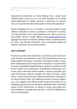 PROGRAMY PARTNERSKIE W PRAKTYCE - darmowy fragment - Złote Myśli
                                                                     ● str. 23
Tomasz Urban



skuteczność przekierowań na stronę Dobrego Snu z mojej strony
o bólach karku, oznacza to, że co 20 osoba decyduje się na zakup!
Jeżeli próbowałeś coś kiedyś sprzedać w Internecie, to zapewne
wiesz, że to jest bardzo dobra skuteczność, o której tylko pomarzyć!

Innym przykładem jest to, co zrobiłem z promocją ebooka Google
AdSense. Założyłem, że stron o „zarabianiu w Internecie” są tysiące,
co też jest prawdą i sensu z nimi konkurować nie widzę, nie mam na
tyle środków. Strony o Google AdSense (www.google-adsense.zlote-
mysli.pl) też zaczęły się pojawiać, jednakże strony o unikalnej korzy-
ści „niszy” tego ebooka, mianowicie o tym, jak zapłacić podatek od
AdSense, było brak, toteż ją wykorzystałem.


Jak to działa?

Po pierwsze, osoba, która dostała się na ministronę, jest zaintereso-
wana tematem, przynajmniej w części. Nie pozycjonujemy strony na
hasła zupełnie niezwiązane z tematem, interesują nas tylko te osoby,
które szukają informacji na dany temat i wpisały go w wyszukiwarkę.
W naszym przykładzie kogoś bolał kark, wpisał w wyszukiwarce ból
karku i znalazł się na ministronie. Po pobieżnym zapoznaniu się ze
stroną, jeżeli osoba tego właśnie szukała, w naszym przypadku spo-
sobu na ból karku, zapewne przejdzie ona dalej, do strony z pełną
ofertą i większą ilością korzyści. Badania konsumentów wykazują, że
im więcej korzyści widać, tym większa jest szansa na decyzję zakupo-
wą, u nas wygląda to tak: Klient znalazł na pierwszej stronie coś, co
zaspokaja jego potrzebę i jest dostępne, przechodzi dalej i widzi (jeśli
jeszcze nie jest zdecydowany na zakup), że oprócz jego jednej, pro-
dukt dodatkowo zaspokaja inne potrzeby, co może być dodatkowym
motywem decyzyjnym.



               Copyright by Wydawnictwo Złote Myśli & Tomasz Urban
 