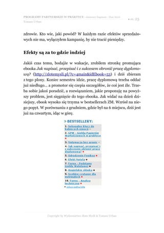 PROGRAMY PARTNERSKIE W PRAKTYCE - darmowy fragment - Złote Myśli
                                                                     ● str. 25
Tomasz Urban



zdrowie. Kto wie, jaki powód? W każdym razie efektów sprzedażo-
wych nie ma, wyłączyłem kampanię, by nie tracić pieniędzy.


Efekty są za to gdzie indziej

Jakiś czas temu, bodajże w wakacje, zrobiłem stronkę promująca
ebooka Jak napisać, przepisać i z sukcesem obronić pracę dyplomo-
wą? (http://zlotemysli.pl/?c=4main&idEbook=53) i dziś zbieram
z tego plony. Koniec semestru idzie, pracę dyplomową trzeba oddać
już niedługo… a promotor się czepia szczegółów, że coś jest źle. Trze-
ba sobie jakoś poradzić, a rozwiązaniem, jakie proponuję na powyż-
szy problem, jest sięgnięcie do tego ebooka. Jak widać na dzień dzi-
siejszy, ebook wysoko się trzyma w bestsellerach ZM. Wzrósł na nie-
go popyt. W porównaniu z grudniem, gdzie był na 6 miejscu, dziś jest
już na czwartym, idąc w górę.




               Copyright by Wydawnictwo Złote Myśli & Tomasz Urban
 