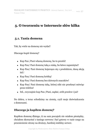 PROGRAMY PARTNERSKIE W PRAKTYCE - darmowy fragment - Złote Myśli
                                                                     ● str. 27
Tomasz Urban




5. O tworzeniu w Internecie słów kilka


5.1. Tania domena

Tak, by wiele na domenę nie wydać!

Dlaczego kupić domenę?


   ●   Kup Pan /Pani własną domenę, bo to prestiż!
   ●   Kup Pan/ Pani domenę taką a siaką, bo łatwo zapamiętać!
   ●   Kup Pan/ Pani domenę kojarząca się z produktem, daną akcją
       itd.!
   ●   Kup Pan/ Pani domenę krótką!
   ●   Kup Pan/ Pani domenę bez dziwnych znaczków!
   ●   Kup Pan/ Pani domenę taką, której nikt nie przekręci mówiąc
       przez telefon!
   ●   Itd., zwyczajnie kup Pan /Pani, zapłać, zrób przelew i już!


No dobra, a teraz schodzimy na ziemię, czyli moje doświadczenia
z domenami.


Dlaczego ja kupiłem domenę?

Kupiłem domenę dlatego, iż na sam początek nie miałem pieniędzy,
chciałem skorzystać z taniego serwera i być gotowy w razie czego na
przeniesienie strony na droższy, bardziej stabilny serwer.

               Copyright by Wydawnictwo Złote Myśli & Tomasz Urban
 