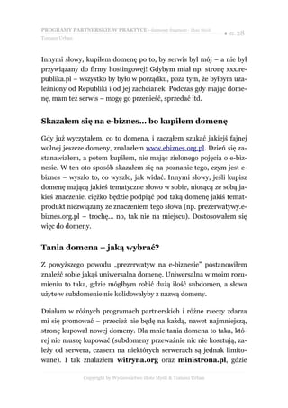 PROGRAMY PARTNERSKIE W PRAKTYCE - darmowy fragment - Złote Myśli
                                                                     ● str. 28
Tomasz Urban



Innymi słowy, kupiłem domenę po to, by serwis był mój – a nie był
przywiązany do firmy hostingowej! Gdybym miał np. stronę xxx.re-
publika.pl – wszystko by było w porządku, poza tym, że byłbym uza-
leżniony od Republiki i od jej zachcianek. Podczas gdy mając dome-
nę, mam też serwis – mogę go przenieść, sprzedać itd.


Skazałem się na e-biznes… bo kupiłem domenę

Gdy już wyczytałem, co to domena, i zacząłem szukać jakiejś fajnej
wolnej jeszcze domeny, znalazłem www.ebiznes.org.pl. Dzień się za-
stanawiałem, a potem kupiłem, nie mając zielonego pojęcia o e-biz-
nesie. W ten oto sposób skazałem się na poznanie tego, czym jest e-
biznes – wyszło to, co wyszło, jak widać. Innymi słowy, jeśli kupisz
domenę mającą jakieś tematyczne słowo w sobie, niosącą ze sobą ja-
kieś znaczenie, ciężko będzie podpiąć pod taką domenę jakiś temat-
produkt niezwiązany ze znaczeniem tego słowa (np. prezerwatywy.e-
biznes.org.pl – trochę... no, tak nie na miejscu). Dostosowałem się
więc do domeny.


Tania domena – jaką wybrać?

Z powyższego powodu „prezerwatyw na e-biznesie” postanowiłem
znaleźć sobie jakąś uniwersalna domenę. Uniwersalna w moim rozu-
mieniu to taka, gdzie mógłbym robić dużą ilość subdomen, a słowa
użyte w subdomenie nie kolidowałyby z nazwą domeny.

Działam w różnych programach partnerskich i różne rzeczy zdarza
mi się promować – przecież nie będę na każdą, nawet najmniejszą,
stronę kupował nowej domeny. Dla mnie tania domena to taka, któ-
rej nie muszę kupować (subdomeny przeważnie nic nie kosztują, za-
leży od serwera, czasem na niektórych serwerach są jednak limito-
wane). I tak znalazłem witryna.org oraz ministrona.pl, gdzie

               Copyright by Wydawnictwo Złote Myśli & Tomasz Urban
 