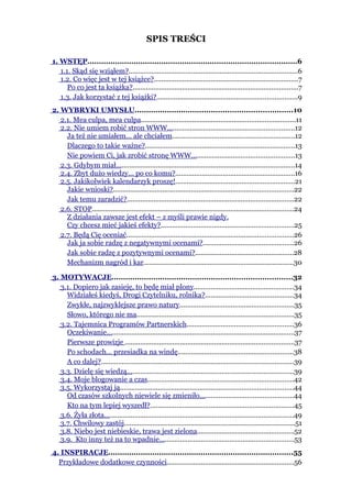 SPIS TREŚCI

1. WSTĘP...........................................................................................6
   1.1. Skąd się wziąłem?.........................................................................................6
   1.2. Co więc jest w tej książce?............................................................................7
      Po co jest ta książka?.......................................................................................7
   1.3. Jak korzystać z tej książki?..........................................................................9
2. WYBRYKI UMYSŁU....................................................................10
   2.1. Mea culpa, mea culpa.................................................................................11
   2.2. Nie umiem robić stron WWW...................................................................12
     Ja też nie umiałem... ale chciałem................................................................12
     Dlaczego to takie ważne?...............................................................................13
     Nie powiem Ci, jak zrobić stronę WWW…...................................................13
   2.3. Gdybym miał..............................................................................................14
   2.4. Zbyt dużo wiedzy... po co komu?...............................................................16
   2.5. Jakikolwiek kalendarzyk proszę!...............................................................21
     Jakie wnioski?...............................................................................................22
     Jak temu zaradzić?........................................................................................22
   2.6. STOP..........................................................................................................24
     Z działania zawsze jest efekt – z myśli prawie nigdy.
     Czy chcesz mieć jakieś efekty?......................................................................25
   2.7. Będą Cię oceniać........................................................................................26
     Jak ja sobie radzę z negatywnymi ocenami?................................................26
     Jak sobie radzę z pozytywnymi ocenami?....................................................28
     Mechanizm nagród i kar...............................................................................30

3. MOTYWACJE..............................................................................32
   3.1. Dopiero jak zasieję, to będę miał plony.....................................................34
     Widziałeś kiedyś, Drogi Czytelniku, rolnika?..............................................34
     Zwykłe, najzwyklejsze prawo natury............................................................35
     Słowo, którego nie ma...................................................................................35
   3.2. Tajemnica Programów Partnerskich........................................................36
     Oczekiwanie…................................................................................................37
     Pierwsze prowizje .........................................................................................37
     Po schodach… przesiadka na windę.............................................................38
     A co dalej?.....................................................................................................39
   3.3. Dzielę się wiedzą........................................................................................39
   3.4. Moje blogowanie a czas.............................................................................42
   3.5. Wykorzystaj ją...........................................................................................44
     Od czasów szkolnych niewiele się zmieniło.................................................44
     Kto na tym lepiej wyszedł?............................................................................45
   3.6. Żyła złota....................................................................................................49
   3.7. Chwilowy zastój..........................................................................................51
   3.8. Niebo jest niebieskie, trawa jest zielona...................................................52
   3.9. Kto inny też na to wpadnie.......................................................................53
4. INSPIRACJE................................................................................55
  Przykładowe dodatkowe czynności...................................................................56
 