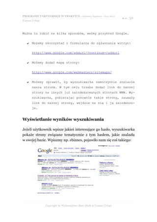 PROGRAMY PARTNERSKIE W PRAKTYCE - darmowy fragment - Złote Myśli
                                                                     ● str. 30
Tomasz Urban



Można to robić na kilka sposobów, weźmy przykład Google.


   ✔   Możemy skorzystać z formularza do zgłaszania witryn:


       http://www.google.com/addurl/?continue=/addurl


   ✔   Możemy dodać mapę strony:


       http://www.google.com/webmasters/sitemaps/


   ✔   Możemy sprawić, by wyszukiwarka samoczynnie znalazła
       naszą stronę. W tym celu trzeba dodać link do naszej
       strony na innych już zaindeksowanych stronach WWW. Wy-
       szukiwarka, pobierając ponownie takie strony, zauważy
       link do naszej strony, wejdzie na nią i ją zaindeksu-
       je.


Wyświetlanie wyników wyszukiwania

Jeżeli użytkownik wpisze jakieś interesujące go hasło, wyszukiwarka
pokaże strony związane tematycznie z tym hasłem, jakie znalazła
w swojej bazie. Wpiszmy np. ebiznes, pojawiło nam się coś takiego:




               Copyright by Wydawnictwo Złote Myśli & Tomasz Urban
 