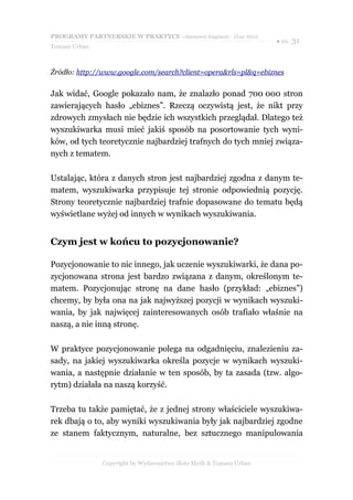 PROGRAMY PARTNERSKIE W PRAKTYCE - darmowy fragment - Złote Myśli
                                                                     ● str. 31
Tomasz Urban



Źródło: http://www.google.com/search?client=opera&rls=pl&q=ebiznes


Jak widać, Google pokazało nam, że znalazło ponad 700 000 stron
zawierających hasło „ebiznes”. Rzeczą oczywistą jest, że nikt przy
zdrowych zmysłach nie będzie ich wszystkich przeglądał. Dlatego też
wyszukiwarka musi mieć jakiś sposób na posortowanie tych wyni-
ków, od tych teoretycznie najbardziej trafnych do tych mniej związa-
nych z tematem.

Ustalając, która z danych stron jest najbardziej zgodna z danym te-
matem, wyszukiwarka przypisuje tej stronie odpowiednią pozycję.
Strony teoretycznie najbardziej trafnie dopasowane do tematu będą
wyświetlane wyżej od innych w wynikach wyszukiwania.


Czym jest w końcu to pozycjonowanie?

Pozycjonowanie to nic innego, jak uczenie wyszukiwarki, że dana po-
zycjonowana strona jest bardzo związana z danym, określonym te-
matem. Pozycjonując stronę na dane hasło (przykład: „ebiznes”)
chcemy, by była ona na jak najwyższej pozycji w wynikach wyszuki-
wania, by jak najwięcej zainteresowanych osób trafiało właśnie na
naszą, a nie inną stronę.

W praktyce pozycjonowanie polega na odgadnięciu, znalezieniu za-
sady, na jakiej wyszukiwarka określa pozycje w wynikach wyszuki-
wania, a następnie działanie w ten sposób, by ta zasada (tzw. algo-
rytm) działała na naszą korzyść.

Trzeba tu także pamiętać, że z jednej strony właściciele wyszukiwa-
rek dbają o to, aby wyniki wyszukiwania były jak najbardziej zgodne
ze stanem faktycznym, naturalne, bez sztucznego manipulowania


               Copyright by Wydawnictwo Złote Myśli & Tomasz Urban
 