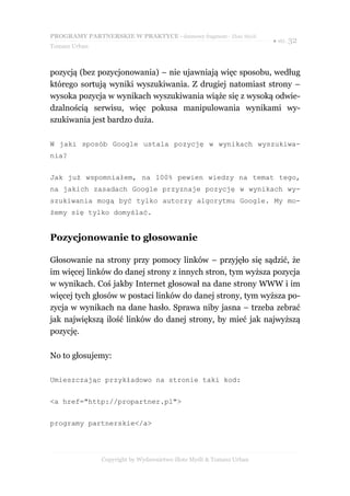 PROGRAMY PARTNERSKIE W PRAKTYCE - darmowy fragment - Złote Myśli
                                                                     ● str. 32
Tomasz Urban



pozycją (bez pozycjonowania) – nie ujawniają więc sposobu, według
którego sortują wyniki wyszukiwania. Z drugiej natomiast strony –
wysoka pozycja w wynikach wyszukiwania wiąże się z wysoką odwie-
dzalnością serwisu, więc pokusa manipulowania wynikami wy-
szukiwania jest bardzo duża.

W jaki sposób Google ustala pozycję w wynikach wyszukiwa-
nia?


Jak już wspomniałem, na 100% pewien wiedzy na temat tego,
na jakich zasadach Google przyznaje pozycję w wynikach wy-
szukiwania mogą być tylko autorzy algorytmu Google. My mo-
żemy się tylko domyślać.


Pozycjonowanie to głosowanie

Głosowanie na strony przy pomocy linków – przyjęło się sądzić, że
im więcej linków do danej strony z innych stron, tym wyższa pozycja
w wynikach. Coś jakby Internet głosował na dane strony WWW i im
więcej tych głosów w postaci linków do danej strony, tym wyższa po-
zycja w wynikach na dane hasło. Sprawa niby jasna – trzeba zebrać
jak największą ilość linków do danej strony, by mieć jak najwyższą
pozycję.

No to głosujemy:

Umieszczając przykładowo na stronie taki kod:


<a href="http://propartner.pl">


programy partnerskie</a>




               Copyright by Wydawnictwo Złote Myśli & Tomasz Urban
 