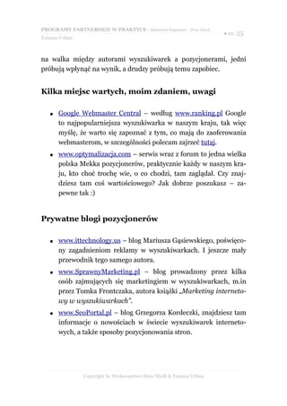 PROGRAMY PARTNERSKIE W PRAKTYCE - darmowy fragment - Złote Myśli
                                                                     ● str. 35
Tomasz Urban



na walka między autorami wyszukiwarek a pozycjonerami, jedni
próbują wpłynąć na wynik, a drudzy próbują temu zapobiec.


Kilka miejsc wartych, moim zdaniem, uwagi

   ●   Google Webmaster Central – według www.ranking.pl Google
       to najpopularniejsza wyszukiwarka w naszym kraju, tak więc
       myślę, że warto się zapoznać z tym, co mają do zaoferowania
       webmasterom, w szczególności polecam zajrzeć tutaj.
   ●   www.optymalizacja.com – serwis wraz z forum to jedna wielka
       polska Mekka pozycjonerów, praktycznie każdy w naszym kra-
       ju, kto choć trochę wie, o co chodzi, tam zaglądał. Czy znaj-
       dziesz tam coś wartościowego? Jak dobrze poszukasz – za-
       pewne tak :)


Prywatne blogi pozycjonerów

   ●   www.ittechnology.us – blog Mariusza Gąsiewskiego, poświęco-
       ny zagadnieniom reklamy w wyszukiwarkach. I jeszcze mały
       przewodnik tego samego autora.
   ●   www.SprawnyMarketing.pl – blog prowadzony przez kilka
       osób zajmujących się marketingiem w wyszukiwarkach, m.in
       przez Tomka Frontczaka, autora książki „Marketing interneto-
       wy w wyszukiwarkach”.
   ●   www.SeoPortal.pl – blog Grzegorza Kordeczki, znajdziesz tam
       informacje o nowościach w świecie wyszukiwarek interneto-
       wych, a także sposoby pozycjonowania stron.




               Copyright by Wydawnictwo Złote Myśli & Tomasz Urban
 