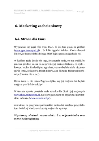 PROGRAMY PARTNERSKIE W PRAKTYCE - darmowy fragment - Złote Myśli
                                                                     ● str. 36
Tomasz Urban




6. Marketing zachciankowy


6.1. Strona dla Cioci

Wygadałem się jakiś czas temu Cioci, że coś tam gram na giełdzie
(www.gpw.zlotemysli.pl)... Za kilka tygodni telefon. Ciocia dzwoni
i mówi, że rozmawiała z kolegą, który żyje z grania na giełdzie itd.

W każdym razie doszło do tego, że zapytała mnie, co ma zrobić, by
grać na giełdzie. Ja na to, że prześlę jej maila z linkami, co i jak –
krok po kroku. Za chwilę też spytałem, czy nie będzie miała nic prze-
ciwko temu, że założy z moich linków, a ja dostanę dzięki temu pro-
wizje (ona nic nie straci).

Rzecz jasna – nie miała Zapytała tylko, czy jej znajoma też będzie
mogła z tych linków założyć.

W ten oto sposób powstała mała stronka dla Cioci i jej znajomych
www.akcje.ministrona.pl, na której zarabiam na programie partner-
skim mBanku (www.mbank.net.pl).

Jak widać, na programie partnerskim można też zarabiać przez tele-
fon. I wielkiej wiedzy marketingowej to nie wymaga.

Wystarczy słuchać, rozmawiać… i w odpowiednim mo-
mencie zareagować!



               Copyright by Wydawnictwo Złote Myśli & Tomasz Urban
 