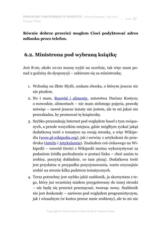 PROGRAMY PARTNERSKIE W PRAKTYCE - darmowy fragment - Złote Myśli
                                                                     ● str. 37
Tomasz Urban



Równie dobrze przecież mogłem Cioci podyktować adres
mBanku przez telefon.



6.2. Ministrona pod wybraną książkę

Jest 8:00, około 10:00 muszę wyjść na uczelnię, tak więc mam po-
nad 2 godziny do dyspozycji – zabieram się za ministronkę.


   1. Wchodzę na Złote Myśli, szukam ebooka, o którym jeszcze nic
      nie pisałem.
   2. No i mam, Rozwód i alimenty, autorstwa Dariusz Kostyra;
      o rozwodzie, alimentach – nie mam zielonego pojęcia, prawdę
      mówiąc – nawet jeszcze żonaty nie jestem, ale to mi jakoś nie
      przeszkadza, by promować tę książeczkę.
   3. Szybko przeszukuję Internet pod względem haseł z tym związa-
      nych, a przede wszystkim miejsca, gdzie mógłbym zyskać jakąś
      dodatkową treść o tematyce na swoją stronkę, a więc Wikipe-
      dia (www.pl.wikipedia.org), jak i serwisy z artykułami do prze-
      druku (Artelis i Artykularnia). Znalazłem coś ciekawego na Wi-
      kipedii – rozwód (treści z Wikipedii można wykorzystywać za
      podaniem źródła pochodzenia w postaci linku – choć zanim to
      zrobisz, poczytaj dokładnie, co tam piszą). Dodatkowa treść
      jest przydatna w przypadku pozycjonowania, warto zwyczajnie
      zrobić na stronie kilka podstron tematycznych.
   4. Teraz potrzebny jest szybko jakiś szablonik, ja skorzystam z te-
      go, który już wcześniej miałem przygotowany do innej stronki
      – nie będę się przecież przemęczać, tworząc nowy. Szablonik
      nie jest doskonały – zarówno pod względem programistyczym,
      jak i wizualnym (w końcu przeze mnie zrobiony), ale to mi nie


               Copyright by Wydawnictwo Złote Myśli & Tomasz Urban
 