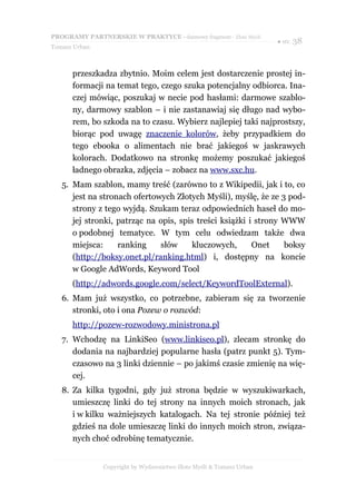 PROGRAMY PARTNERSKIE W PRAKTYCE - darmowy fragment - Złote Myśli
                                                                     ● str. 38
Tomasz Urban



      przeszkadza zbytnio. Moim celem jest dostarczenie prostej in-
      formacji na temat tego, czego szuka potencjalny odbiorca. Ina-
      czej mówiąc, poszukaj w necie pod hasłami: darmowe szablo-
      ny, darmowy szablon – i nie zastanawiaj się długo nad wybo-
      rem, bo szkoda na to czasu. Wybierz najlepiej taki najprostszy,
      biorąc pod uwagę znaczenie kolorów, żeby przypadkiem do
      tego ebooka o alimentach nie brać jakiegoś w jaskrawych
      kolorach. Dodatkowo na stronkę możemy poszukać jakiegoś
      ładnego obrazka, zdjęcia – zobacz na www.sxc.hu.
   5. Mam szablon, mamy treść (zarówno to z Wikipedii, jak i to, co
      jest na stronach ofertowych Złotych Myśli), myślę, że ze 3 pod-
      strony z tego wyjdą. Szukam teraz odpowiednich haseł do mo-
      jej stronki, patrząc na opis, spis treści książki i strony WWW
      o podobnej tematyce. W tym celu odwiedzam także dwa
      miejsca:     ranking    słów      kluczowych,      Onet    boksy
      (http://boksy.onet.pl/ranking.html) i, dostępny na koncie
      w Google AdWords, Keyword Tool
      (http://adwords.google.com/select/KeywordToolExternal).
   6. Mam już wszystko, co potrzebne, zabieram się za tworzenie
      stronki, oto i ona Pozew o rozwód:
      http://pozew-rozwodowy.ministrona.pl
   7. Wchodzę na LinkiSeo (www.linkiseo.pl), zlecam stronkę do
      dodania na najbardziej popularne hasła (patrz punkt 5). Tym-
      czasowo na 3 linki dziennie – po jakimś czasie zmienię na wię-
      cej.
   8. Za kilka tygodni, gdy już strona będzie w wyszukiwarkach,
      umieszczę linki do tej strony na innych moich stronach, jak
      i w kilku ważniejszych katalogach. Na tej stronie później też
      gdzieś na dole umieszczę linki do innych moich stron, związa-
      nych choć odrobinę tematycznie.


               Copyright by Wydawnictwo Złote Myśli & Tomasz Urban
 