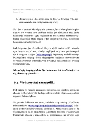 PROGRAMY PARTNERSKIE W PRAKTYCE - darmowy fragment - Złote Myśli
                                                                     ● str. 39
Tomasz Urban



   9. Idę na uczelnię i tyle mojej racy na dziś. Od teraz już tylko cze-
      kam na zarobek za moją wykonaną pracę.


No i jak – proste? Nic więcej nie potrzeba, by zarobić pierwsze pie-
niądze. No to teraz taka osobista prośba (za zdradzenie tego jakże
banalnego sposobu) – gdy wejdziesz na Złote Myśli i zaczniesz wy-
bierać książeczkę, którą chcesz w ten sposób promować, nie rób mi
konkurencji i wybierz inną :)

Podobną rzecz jak z książkami Złotych Myśli można robić z dowol-
nym innym produktem, choćby zwykłymi książkami papierowymi
np. z księgarni Aragon (www.aragon.pl). Wystarczy znaleźć tematy-
kę, popularną książkę – która nie jest jakoś specjalnie wypromowana
w wyszukiwarakch internetowych. Stworzyć małą stronkę i troszkę
wypozycjonować.

Nie minęły trzy tygodnie i już miałem z tak zrobionej stro-
ny pierwszą sprzedaż...



6.4. Wykorzystać szczególiki

Pod opiekę w ramach programu partnerskiego wziąłem kolejnego
ebooka ze Złotych Myśli. Postępowałem zgodnie z tym, co opisałem
w poprzednim artykule.

No, prawie dokładnie tak samo, zrobiłem taką stronkę „Wspólnoty
mieszkaniowe” (www.wspolnoty-mieszkaniowe.ministrona.pl) i zle-
ciłem dodawanie przy pomocy Linkiseo.pl. Małą różnicą jest to, że
wykorzystałem na tej ministronie także treść dostępną w darmowym
fragmencie ebooka i umieściłem ją bezpośrednio na stronie jako

               Copyright by Wydawnictwo Złote Myśli & Tomasz Urban
 