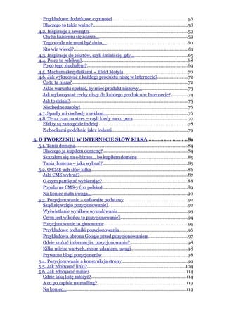 Przykładowe dodatkowe czynności..............................................................56
     Dlaczego to takie ważne?..............................................................................58
   4.2. Inspiracje z zewnątrz.................................................................................59
     Chyba każdemu się zdarza............................................................................59
     Tego wcale nie musi być dużo... ..................................................................60
     Kto wie więcej?..............................................................................................61
   4.3. Inspiracje do tekstów, czyli śmiali się, gdy...............................................65
   4.4. Po co to robiłem?.......................................................................................68
     Po co tego słuchałem?...................................................................................69
   4.5. Macham skrzydełkami – Efekt Motyla.....................................................70
   4.6. Jak wykreować z każdego produktu niszę w Internecie?.........................72
     Co to ta nisza?................................................................................................72
     Jakie warunki spełnić, by mieć produkt niszowy.........................................73
     Jak wykorzystać cechy niszy do każdego produktu w Internecie?..............74
     Jak to działa?.................................................................................................75
     Niezbędne zasoby!.........................................................................................76
   4.7. Spadły mi dochody z reklam.....................................................................76
   4.8. Teraz czas na stres – czyli kiedy na co pora..............................................77
     Efekty są za to gdzie indziej..........................................................................78
     Z ebookami podobnie jak z lodami...............................................................79

5. O TWORZENIU W INTERNECIE SŁÓW KILKA...........................81
   5.1. Tania domena............................................................................................84
     Dlaczego ja kupiłem domenę?......................................................................84
     Skazałem się na e-biznes… bo kupiłem domenę..........................................85
     Tania domena – jaką wybrać?......................................................................85
   5.2. O CMS-ach słów kilka...............................................................................86
     Jaki CMS wybrać?.........................................................................................87
     O czym pamiętać wybierając?......................................................................88
     Popularne CMS-y (po polsku)......................................................................89
     Na koniec mała uwaga..................................................................................90
   5.3. Pozycjonowanie – całkowite podstawy.....................................................92
     Skąd się wzięło pozycjonowanie?.................................................................92
     Wyświetlanie wyników wyszukiwania..........................................................93
     Czym jest w końcu to pozycjonowanie?.......................................................94
     Pozycjonowanie to głosowanie.....................................................................95
     Przykładowe techniki pozycjonowania........................................................96
     Przykładowa obrona Google przed pozycjonowaniem................................97
     Gdzie szukać informacji o pozycjonowaniu?...............................................98
     Kilka miejsc wartych, moim zdaniem, uwagi..............................................98
     Prywatne blogi pozycjonerów.......................................................................98
   5.4. Pozycjonowanie a konstrukcja strony......................................................99
   5.5. Jak zdobywać linki?.................................................................................104
   5.6. Jak zdobywać maile?................................................................................114
     Gdzie taką listę założyć?..............................................................................114
     A co po zapisie na mailing?.........................................................................119
     Na koniec......................................................................................................119
 