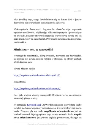 PROGRAMY PARTNERSKIE W PRAKTYCE - darmowy fragment - Złote Myśli
                                                                     ● str. 40
Tomasz Urban



tekst (według tego, czego dowiedziałem się na forum ZPP – jest to
dozwolone pod warunkiem podania źródła i autora).

Wykorzystanie darmowych fragmentów ebooków daje naprawdę
ogromne możliwości. Wybierając kilka tematycznych i przerabiając
na artykuły, możemy stworzyć naprawdę wartościową stronę czy też
kurs internetowy na dany temat. Przy okazji zarabiając na programie
partnerskim.


Mininisza – ach, te szczególiki

Wracając do ministronki, którą zrobiłem, nie wiem, czy zauważyłeś,
ale jest na niej pewna istotna różnica w stosunku do strony Złotych
Myśli. Zobacz sam:

Strona Złotych Myśli:

http://wspolnota-mieszkaniowa.zlotemysli.pl/

Moja strona:

http://wspolnoty-mieszkaniowe.ministrona.pl/

No i jak, widzisz drobny szczególik? Zrobiłem tu to, co opisałem
wcześniej, pisząc o niszy.

W narzędziu Keyword Tool (AdWords) znalazłem dosyć dużą liczbę
zapytań na hasło wspólnoty mieszkaniowe i zero konkurencji na to
hasło. Podczas gdy na hasło wspólnota mieszkaniowa już się
ktoś reklamował. Wyciągnąłem z tego prosty wniosek: hasło wspól-
nota mieszkaniowa jest pewno częściej promowane, dlatego też

               Copyright by Wydawnictwo Złote Myśli & Tomasz Urban
 