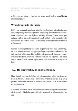 PROGRAMY PARTNERSKIE W PRAKTYCE - darmowy fragment - Złote Myśli
                                                                     ● str. 41
Tomasz Urban



wybiorę to, co łatwe – i zajmę się niszą, czyli hasłem wspólnoty
mieszkaniowe.


Wyszukiwarki to nie ludzie

Gdyby na wykładzie profesor mówił o wspólnotach mieszkaniowych
i używał jednego z dwóch wyrażeń: wspólnoty mieszkaniowe i wspól-
nota mieszkaniowa, nie byłoby wielkiej różnicy (rzecz jasna po-
mijając wpływ na podświadomość). Jak widać – dla komputera to
ewidentnie nie jest to samo i tę maleńką różnicę można skutecznie
wykorzystać.

Czasem te szczególiki są widoczne na pierwszy rzut oka. Choćby np.
to, że w adresie serwisu aukcyjnego Allegro czy też wyszukiwarce Go-
ogle są dwie takie same literki, które nie zawsze słychać, gdy wypo-
wiadamy te słowa. Pomimo widoczności ich nie słychać... co może
często spowodować błędne wpisywanie tych adresów w przeglądar-
kach.



6.4. Ile dni trzeba, by zrobić stronę?

Mam dwóch znajomych, którzy od kilku miesięcy zabierają się za za-
łożenie strony… i rozpoczęcie zarabiania w Internecie na niej. Obaj
planują zrobić coś o sukcesie, rozwoju osobistym… Coś wzorowane-
go na osiągaczu.

Z Piotrem zacząłem o tym rozmawiać jeszcze w starym roku (aktual-
nie jest maj)… Michał wspomniał mi o tym dopiero kilka miesięcy te-
mu.



               Copyright by Wydawnictwo Złote Myśli & Tomasz Urban
 