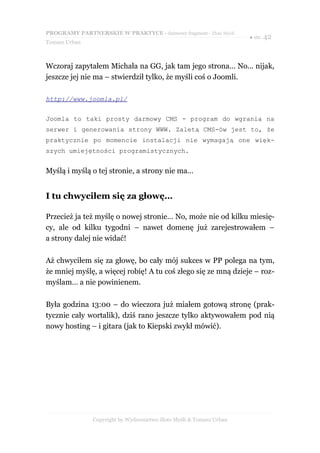 PROGRAMY PARTNERSKIE W PRAKTYCE - darmowy fragment - Złote Myśli
                                                                     ● str. 42
Tomasz Urban



Wczoraj zapytałem Michała na GG, jak tam jego strona… No... nijak,
jeszcze jej nie ma – stwierdził tylko, że myśli coś o Joomli.

http://www.joomla.pl/


Joomla to taki prosty darmowy CMS - program do wgrania na
serwer i generowania strony WWW. Zaletą CMS-ów jest to, że
praktycznie po momencie instalacji nie wymagają one więk-
szych umiejętności programistycznych.


Myślą i myślą o tej stronie, a strony nie ma…


I tu chwyciłem się za głowę…

Przecież ja też myślę o nowej stronie… No, może nie od kilku miesię-
cy, ale od kilku tygodni – nawet domenę już zarejestrowałem –
a strony dalej nie widać!

Aż chwyciłem się za głowę, bo cały mój sukces w PP polega na tym,
że mniej myślę, a więcej robię! A tu coś złego się ze mną dzieje – roz-
myślam… a nie powinienem.

Była godzina 13:00 – do wieczora już miałem gotową stronę (prak-
tycznie cały wortalik), dziś rano jeszcze tylko aktywowałem pod nią
nowy hosting – i gitara (jak to Kiepski zwykł mówić).




               Copyright by Wydawnictwo Złote Myśli & Tomasz Urban
 