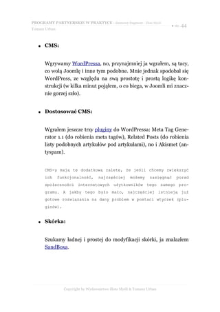 PROGRAMY PARTNERSKIE W PRAKTYCE - darmowy fragment - Złote Myśli
                                                                        ● str. 44
Tomasz Urban



   ●   CMS:


       Wgrywamy WordPressa, no, przynajmniej ja wgrałem, są tacy,
       co wolą Joomlę i inne tym podobne. Mnie jednak spodobał się
       WordPress, ze względu na swą prostotę i prostą logikę kon-
       strukcji (w kilka minut pojąłem, o co biega, w Joomli mi znacz-
       nie gorzej szło).


   ●   Dostosować CMS:


       Wgrałem jeszcze trzy pluginy do WordPressa: Meta Tag Gene-
       rator 1.1 (do robienia meta tagów), Related Posts (do robienia
       listy podobnych artykułów pod artykułami), no i Akismet (an-
       tyspam).


       CMS-y mają tę dodatkową zaletę, że jeśli chcemy zwiększyć
       ich     funkcjonalność,      najczęściej      możemy     zasięgnąć   porad
       społeczności internetowych użytkowników tego samego pro-
       gramu. A jakby tego było mało, najczęściej istnieją już
       gotowe rozwiązania na dany problem w postaci wtyczek (plu-
       ginów).


   ●   Skórka:


       Szukamy ładnej i prostej do modyfikacji skórki, ja znalazłem
       SandBoxa.




                 Copyright by Wydawnictwo Złote Myśli & Tomasz Urban
 