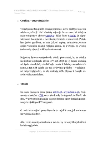 PROGRAMY PARTNERSKIE W PRAKTYCE - darmowy fragment - Złote Myśli
                                                                      ● str. 45
Tomasz Urban



   ●   Grafika – przystrajanie:


       Teoretycznie ten punkt można pominąć, ale w praktyce daje on
       wiele satysfakcji. No i niestety zajmuje dużo czasu. W każdym
       razie wziąłem w obroty GIMP-a i kilka fotek z sxc.hu (z odpo-
       wiednimi licencjami + ewentualny kontakt z autorem). Puści-
       łem jeden gradient, na nim jakieś napisy, znalazłem jeszcze
       opcję rysowania kółek i robienia cienia, no i wyszło, co wyszło
       (wiele więcej opcji w Gimpie nie znam).


       Najgorzej było to wszystko do skórki powrzucać, bo ta skórka
       nie jest na tabelkach, ale na DIV-ach i CSS-ie (ci ludzie kochają
       mi życie utrudniać, tabelki były proste i działały wszędzie tak
       samo, a ten CSS działa jak mu się żywnie podoba – w zależno-
       ści od przeglądarki), no ale metodą prób, błędów i Google se-
       arch sobie poradziłem.


   ●   Treść:


       Na sam początek rzecz jasna artelis.pl, artykularnia.pl, frag-
       menty ebooków z ZM, ostatnio doszły do tego także filmiki vi-
       deo. W przyszłości planuję jeszcze dołożyć opisy książek papie-
       rowych z jakiegoś PP księgarni.


       O treści własnej też pomyślę – ale to za jakiś czas, jak mnie we-
       na twórcza najdzie.


       Aha, treści zdobię obrazkami z sxc.hu, by to wszystko jakoś tak
       ładnie wyglądało.

                Copyright by Wydawnictwo Złote Myśli & Tomasz Urban
 