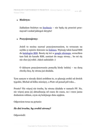PROGRAMY PARTNERSKIE W PRAKTYCE - darmowy fragment - Złote Myśli
                                                                     ● str. 46
Tomasz Urban



   ●   Biuletyn:


       Zakładam biuletyn na freebocie – nie będą się przecież prze-
       męczał i szukał jakiegoś skryptu!


   ●   Pozycjonujemy:


       Jeżeli to można nazwać pozycjonowaniem, to wrzucam na
       szybko 5 wpisów dziennie na linkiseo. Wpisuję także kanał RSS
       do katalogów RSS. Bawię się też w google sitemaps, wrzuciłem
       tam link do kanału RSS, zamiast do mapy strony… bo mi się
       nie chce jej robić. Jakoś zadziałało :)


       O dalszym pozycjonowaniu pomyślę kiedy indziej – na daną
       chwilę chcę, by strona już działała.


Tym samym w niecały dzień zrobiłem to, co planuję zrobić od dwóch
tygodni, Michał od kilku miesięcy, a Piotr od ponad pół roku...

Proste? Nic więcej nie trzeba, by strona działała w ramach PP. No,
nic więcej poza jej aktualizacją od czasu do czasu, no i rzecz jasna
dodaniem reklam, czym się kolejnego dnia zająłem.

Odpowiem teraz na pytanie:

Ile dni trzeba, by zrobić stronę?

Odpowiedź:



               Copyright by Wydawnictwo Złote Myśli & Tomasz Urban
 