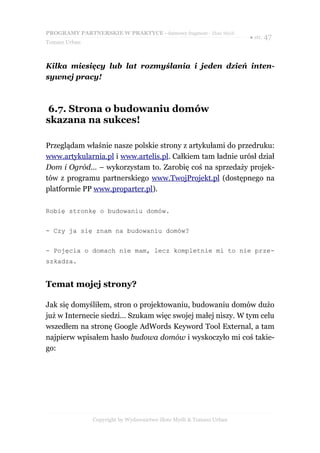 PROGRAMY PARTNERSKIE W PRAKTYCE - darmowy fragment - Złote Myśli
                                                                     ● str. 47
Tomasz Urban



Kilka miesięcy lub lat rozmyślania i jeden dzień inten-
sywnej pracy!



6.7. Strona o budowaniu domów
skazana na sukces!

Przeglądam właśnie nasze polskie strony z artykułami do przedruku:
www.artykularnia.pl i www.artelis.pl. Całkiem tam ładnie urósł dział
Dom i Ogród… – wykorzystam to. Zarobię coś na sprzedaży projek-
tów z programu partnerskiego www.TwojProjekt.pl (dostępnego na
platformie PP www.proparter.pl).

Robię stronkę o budowaniu domów.


- Czy ja się znam na budowaniu domów?


- Pojęcia o domach nie mam, lecz kompletnie mi to nie prze-
szkadza.


Temat mojej strony?

Jak się domyśliłem, stron o projektowaniu, budowaniu domów dużo
już w Internecie siedzi… Szukam więc swojej małej niszy. W tym celu
wszedłem na stronę Google AdWords Keyword Tool External, a tam
najpierw wpisałem hasło budowa domów i wyskoczyło mi coś takie-
go:




               Copyright by Wydawnictwo Złote Myśli & Tomasz Urban
 
