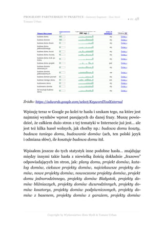 PROGRAMY PARTNERSKIE W PRAKTYCE - darmowy fragment - Złote Myśli
                                                                     ● str. 48
Tomasz Urban




Źródło: https://adwords.google.com/select/KeywordToolExternal


Wpisuję teraz w Google po kolei te hasła i szukam tego, na które jest
najmniej wyników wprost pasujących do danej frazy. Muszę powie-
dzieć, że całkiem dużo stron z tej tematyki w Internecie już jest… ale
jest też kilka haseł wolnych, jak choćby np.: budowa domu koszty,
budowa taniego domu, budowanie domów (ach, ten polski język
i odmiana słów), ile kosztuje budowa domu itd.

Wpisałem jeszcze do tych statystyk inne podobne hasła… znajdując
między innymi takie hasła z niewielką ilością dokładnie „frazowo”
odpowiadających im stron, jak: plany domu, projekt domów, kata-
log domów, ciekawe projekty domów, najciekawsze projekty do-
mów, nowe projekty domów, nowoczesne projekty domów, projekt
domu jednorodzinnego, projekty domów Białystok, projekty do-
mów bliźniaczych, projekty domów dwurodzinnych, projekty do-
mów kosztorys, projekty domów podpiwniczonych, projekty do-
mów z basenem, projekty domów z garażem, projekty domów




               Copyright by Wydawnictwo Złote Myśli & Tomasz Urban
 
