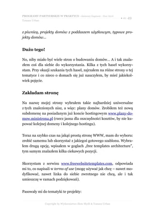 PROGRAMY PARTNERSKIE W PRAKTYCE - darmowy fragment - Złote Myśli
                                                                     ● str. 49
Tomasz Urban



z piwnicą, projekty domów z poddaszem użytkowym, typowe pro-
jekty domów…


Dużo tego!

No, niby miało być wiele stron o budowaniu domów… A i tak znala-
złem coś dla siebie do wykorzystania. Kilka z tych haseł wykorzy-
stam. Przy okazji szukania tych haseł, zajrzałem na różne strony o tej
tematyce i co nieco o domach się już nauczyłem, by mieć jakiekol-
wiek pojęcie.


Zakładam stronę

Na nazwę mojej strony wybrałem takie najbardziej uniwersalne
z tych znalezionych nisz, a więc: plany domów. Zrobiłem też nową
subdomenę na posiadanym już koncie hostingowym www.plany-do-
mow.ministrona.pl (rzecz jasna dla oszczędności kosztów, by nie ku-
pować kolejnej domeny i kolejnego hostingu).


Teraz na szybko czas na jakąś prostą stronę WWW, mam do wyboru:
zrobić samemu lub skorzystać z jakiegoś gotowego szablonu. Wybra-
łem drugą opcję, wpisałem w goglach „free templates architecture”,
tym samym znalazłem kilka ciekawych pozycji.


Skorzystam z serwisu www.freewebsitetemplates.com, odpowiada
mi to, co napisali w terms of use (mogę używać jak chcę – nawet mo-
dyfikować, nawet linka do siebie zwrotnego nie chcą, ale i tak
umieszczę w ramach podziękowań).


Pasowały mi do tematyki te projekty:


               Copyright by Wydawnictwo Złote Myśli & Tomasz Urban
 