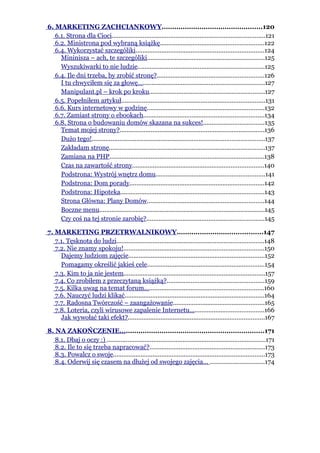 6. MARKETING ZACHCIANKOWY................................................120
   6.1. Strona dla Cioci.........................................................................................121
   6.2. Ministrona pod wybraną książkę............................................................122
   6.4. Wykorzystać szczególiki..........................................................................124
     Mininisza – ach, te szczególiki....................................................................125
     Wyszukiwarki to nie ludzie.........................................................................125
   6.4. Ile dni trzeba, by zrobić stronę?..............................................................126
     I tu chwyciłem się za głowę…......................................................................127
     Manipulant.pl – krok po kroku...................................................................127
   6.5. Popełniłem artykuł...................................................................................131
   6.6. Kurs internetowy w godzinę....................................................................132
   6.7. Zamiast strony o ebookach......................................................................134
   6.8. Strona o budowaniu domów skazana na sukces!...................................135
     Temat mojej strony?....................................................................................136
     Dużo tego!....................................................................................................137
     Zakładam stronę..........................................................................................137
     Zamiana na PHP..........................................................................................138
     Czas na zawartość strony............................................................................140
     Podstrona: Wystrój wnętrz domu...............................................................141
     Podstrona: Dom porady..............................................................................142
     Podstrona: Hipoteka...................................................................................143
     Strona Główna: Plany Domów....................................................................144
     Boczne menu................................................................................................145
     Czy coś na tej stronie zarobię?....................................................................145

7. MARKETING PRZETRWALNIKOWY.........................................147
   7.1. Tęsknota do ludzi.....................................................................................148
   7.2. Nie znamy spokoju!.................................................................................150
     Dajemy ludziom zajęcie...............................................................................152
     Pomagamy określić jakieś cele....................................................................154
   7.3. Kim to ja nie jestem..................................................................................157
   7.4. Co zrobiłem z przeczytaną książką?........................................................159
   7.5. Kilka uwag na temat forum.....................................................................160
   7.6. Nauczyć ludzi klikać.................................................................................164
   7.7. Radosna Twórczość – zaangażowanie.....................................................165
   7.8. Loteria, czyli wirusowe zapalenie Internetu...........................................166
     Jak wywołać taki efekt?...............................................................................167

8. NA ZAKOŃCZENIE.....................................................................171
   8.1. Dbaj o oczy :) ............................................................................................171
   8.2. Ile to się trzeba napracować?...................................................................173
   8.3. Powalcz o swoje........................................................................................173
   8.4. Oderwij się czasem na dłużej od swojego zajęcia... ...............................174
 