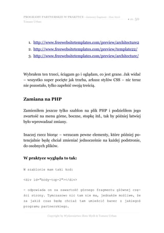 PROGRAMY PARTNERSKIE W PRAKTYCE - darmowy fragment - Złote Myśli
                                                                     ● str. 50
Tomasz Urban




   1. http://www.freewebsitetemplates.com/preview/architecture2
   2. http://www.freewebsitetemplates.com/preview/template22/
   3. http://www.freewebsitetemplates.com/preview/architecture/



Wybrałem ten trzeci, ściągam go i oglądam, co jest grane. Jak widać
– wszystko super pocięte jak trzeba, arkusz stylów CSS – nic teraz
nie pozostało, tylko zapełnić swoją treścią.


Zamiana na PHP

Zamieniłem jeszcze tylko szablon na plik PHP i podzieliłem jego
zwartość na menu górne, boczne, stopkę itd., tak by później łatwiej
było wprowadzać zmiany.


Inaczej rzecz biorąc – wrzucam pewne elementy, które później po-
tencjalnie będę chciał zmieniać jednocześnie na każdej podstronie,
do osobnych plików.


W praktyce wygląda to tak:

W szablonie mam taki kod:


<div id="body-top-2"></div>


- odpowiada on za zawartość górnego fragmentu głównej czę-
ści strony. Tymczasowo nic tam nie ma, jednakże możliwe, że
za jakiś czas będę chciał tam umieścić baner z jakiegoś
programu partnerskiego.

               Copyright by Wydawnictwo Złote Myśli & Tomasz Urban
 