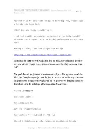 PROGRAMY PARTNERSKIE W PRAKTYCE - darmowy fragment - Złote Myśli
                                                                     ● str. 51
Tomasz Urban



Wrzucam więc tę zawartość do pliku body-top.PHP, wstawiając
w to miejsce taki kod:


<?PHP include(’body-top.PHP’); ?>


- od tej chwili zmieniając zawartość pliku body-top.PHP –
zmieniam ten fragment kodu na każdej podstronie całego ser-
wisu.


Więcej o funkcji include znajdziesz tutaj:


http://pl2.PHP.net/manual/pl/function.include.PHP


Zamiana na PHP w tym wypadku ma za zadanie wyłącznie później-
sze ułatwienie edycji. Rzecz jasna można sobie bez tej zamiany pora-
dzić.

Nie podoba mi się jeszcze rozszerzenie .php – dla wyszukiwarek ta-
kich jak Google sugeruje ono, że jest to strona ze zmienną zawarto-
ścią (może to negatywnie wpływać na jej pozycję w długim okresie).
Dodałem więc do katalogu głównego plik .htaaccess.

nazwa: .htaccess


zawartość pliku:


RewriteEngine On


Options +FollowSymlinks


RewriteRule ^(.+).html$ $1.PHP [L]


Więcej o działaniu plików .htaccess znajdziesz tutaj:


               Copyright by Wydawnictwo Złote Myśli & Tomasz Urban
 