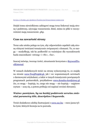 PROGRAMY PARTNERSKIE W PRAKTYCE - darmowy fragment - Złote Myśli
                                                                     ● str. 52
Tomasz Urban



http://home.pl/pomoc/funkcje/htaccess/rewrite


Dzięki temu niewielkiemu zabiegowi mogę teraz linkować moją stro-
nę i podstrony, używając rozszerzenia .html, mimo że pliki w rzeczy-
wistości mają rozszerzenie .php.


Czas na zawartość strony

Teraz cała sztuka polega na tym, aby odpowiednio zapełnić całą stro-
nę różnymi treściami tematycznie związanymi z domami. To, co mo-
gę – modyfikuję, tak by podkreślić co ważniejsze dla wyszukiwarek
hasła znacznikami <strong> i <H1>, <h2>.

Inaczej mówiąc, tworząc treści, nieustannie korzystam z KeywordTo-
olExternal.

W ramach dodatkowych treści na stronę wykorzystuję to, co znajdę
na stronie www.TwojProjekt.pl, jak i we wspomnianych serwisach
z darmowymi artykułami, a także w innych tematycznie powiązanych
programach partnerskich, przykładowo www.doradca-kredytowy.pl
(to, co mogę – kopiuję, to, czego nie mogę – nie kopiuję – najpierw
czytam – uczę się, a potem próbuję coś napisać swoimi słowami).

Ważne: pamiętam, by na każdej podstronie serwisu zmie-
niać parametry title, description i keywords.

Treści dodatkowo zdobię ilustracjami z www.sxc.hu – rzecz jasna tyl-
ko tymi, których licencja na to pozwala.




               Copyright by Wydawnictwo Złote Myśli & Tomasz Urban
 