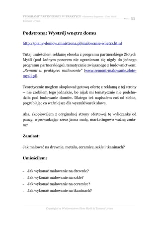 PROGRAMY PARTNERSKIE W PRAKTYCE - darmowy fragment - Złote Myśli
                                                                     ● str. 53
Tomasz Urban



Podstrona: Wystrój wnętrz domu

http://plany-domow.ministrona.pl/malowanie-wnetrz.html

Tutaj umieściłem reklamę ebooka z programu partnerskiego Złotych
Myśli (pod żadnym pozorem nie ograniczam się nigdy do jednego
programu partnerskiego), tematycznie związanego z budownictwem:
„Remont w praktyce: malowanie” (www.remont-malowanie.zlote-
mysli.pl).

Teoretycznie mogłem skopiować gotową ofertę z reklamą z tej strony
– nie zrobiłem tego jednakże, bo nijak mi tematycznie nie podcho-
dziła pod budowanie domów. Dlatego też napisałem coś od siebie,
pogrubiając co ważniejsze dla wyszukiwarek słowa.

Aha, skopiowałem z oryginalnej strony ofertowej tę wyliczankę od
pauzy, wprowadzając rzecz jasna małą, marketingowo ważną zmia-
nę:

Zamiast:

Jak malować na drewnie, metalu, ceramice, szkle i tkaninach?

Umieściłem:


–   Jak wykonać malowanie na drewnie?
–   Jak wykonać malowanie na szkle?
–   Jak wykonać malowanie na ceramice?
–   Jak wykonać malowanie na tkaninach?



               Copyright by Wydawnictwo Złote Myśli & Tomasz Urban
 