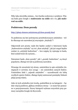 PROGRAMY PARTNERSKIE W PRAKTYCE - darmowy fragment - Złote Myśli
                                                                     ● str. 54
Tomasz Urban



Niby taka niewielka zmiana… lecz bardzo zyskowna w praktyce. Wię-
cej ludzi pyta Google o malowanie na szkle niż o to, jak malo-
wać na szkle.


Podstrona: Dom porady

http://plany-domow.ministrona.pl/dom-porady.html

Ta podstrona ma być poświęcona przedrukowanym artykułom – tyl-
ko dlaczego nie nazwałem jej zwyczajnie „Artykuły”?

Odpowiedź jest prosta: mało kto będzie szukał w Internecie hasła
„budownictwo artykuły” czy też „dom artykuły”, jak już czegoś będzie
szukać, to „artykuły budowlane” – lecz wątpię, by wpisując to hasło,
ktoś szukał treści do czytania…

Natomiast hasła „dom porady”, jak i „porady budowlane”, są dosyć
popularne, dlatego też tak tę podstronę nazwałem.

Wracając do zawartości tej strony, umieściłem tu spis artykułów do-
stępnych w serwisie, lecz uwaga – nie umieściłem samych linków.
Umieściłem linki i „zajawki artykułów” – wyszukiwarki nie lubią
zwykłych spisów linków, dlatego lepiej umieszczać pomiędzy linkami
jakąś porcję tekstu.

Jako że tych artykułów jest trochę, podzieliłem je na kategorie – bę-
dzie więcej podstron, głębsza struktura strony – co może być pomoc-
ne w pozycjonowaniu. Nazwy kategorii wybrane oczywiście przy po-
mocy narzędzia Google do Keywords.




               Copyright by Wydawnictwo Złote Myśli & Tomasz Urban
 