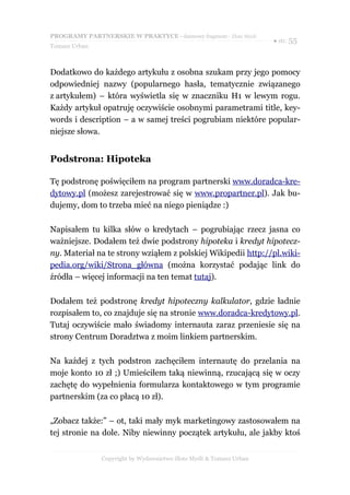 PROGRAMY PARTNERSKIE W PRAKTYCE - darmowy fragment - Złote Myśli
                                                                     ● str. 55
Tomasz Urban



Dodatkowo do każdego artykułu z osobna szukam przy jego pomocy
odpowiedniej nazwy (popularnego hasła, tematycznie związanego
z artykułem) – która wyświetla się w znaczniku H1 w lewym rogu.
Każdy artykuł opatruję oczywiście osobnymi parametrami title, key-
words i description – a w samej treści pogrubiam niektóre popular-
niejsze słowa.


Podstrona: Hipoteka

Tę podstronę poświęciłem na program partnerski www.doradca-kre-
dytowy.pl (możesz zarejestrować się w www.propartner.pl). Jak bu-
dujemy, dom to trzeba mieć na niego pieniądze :)

Napisałem tu kilka słów o kredytach – pogrubiając rzecz jasna co
ważniejsze. Dodałem też dwie podstrony hipoteka i kredyt hipotecz-
ny. Materiał na te strony wziąłem z polskiej Wikipedii http://pl.wiki-
pedia.org/wiki/Strona_główna (można korzystać podając link do
źródła – więcej informacji na ten temat tutaj).

Dodałem też podstronę kredyt hipoteczny kalkulator, gdzie ładnie
rozpisałem to, co znajduje się na stronie www.doradca-kredytowy.pl.
Tutaj oczywiście mało świadomy internauta zaraz przeniesie się na
strony Centrum Doradztwa z moim linkiem partnerskim.

Na każdej z tych podstron zachęciłem internautę do przelania na
moje konto 10 zł ;) Umieściłem taką niewinną, rzucającą się w oczy
zachętę do wypełnienia formularza kontaktowego w tym programie
partnerskim (za co płacą 10 zł).

„Zobacz także:” – ot, taki mały myk marketingowy zastosowałem na
tej stronie na dole. Niby niewinny początek artykułu, ale jakby ktoś


               Copyright by Wydawnictwo Złote Myśli & Tomasz Urban
 