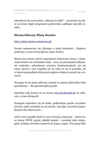PROGRAMY PARTNERSKIE W PRAKTYCE - darmowy fragment - Złote Myśli
                                                                     ● str. 56
Tomasz Urban



zdecydował się rzeczywiście „zobaczyć to także” – przeniesie się tak-
że na strony objęte programem partnerskim, aplikując mój plik co-
okies.


Strona Główna: Plany Domów

http://plany-domow.ministrona.pl/

Pewnie zastanawiasz się, dlaczego w takiej kolejności… Najpierw
podstrony, a teraz strona główna: plany domów.

Sprawa jest prosta, przed rozpoczęciem budowania strony o budo-
waniu domów nie wiedziałem wiele – teraz, po przeczytaniu kilkuna-
stu artykułów, odwiedzeniu serwisów konkurencyjnych, coś już
wiem, akurat w tym wypadku nie na wiele mi się to przydało, ale
w innych przypadkach dobrze jest najpierw dobrze rozeznać się w te-
macie.

Wracając do tej strony głównej, wypada tu napisać jakiś ładny tekst
sprzedażowy – aby sprzedać jakiś projekt.

Zajrzałem więc jeszcze raz na stronę www.TwojProjekt.pl, by zoba-
czyć, co tam oferują itd.

Następnie napisałem coś od siebie, podkreślając przede wszystkim
korzyści, jakie znalazłem na tej stronie, używając oczywiście pogru-
bionych słów kluczowych…

Jeśli w tym wypadku brak Ci weny twórczej, proponuję – otwórz in-
ne strony WWW, gazetę, okładki książek – poszukaj także miejsc,
gdzie próbują człowieka namówić do kupna czegoś. Przeczytaj kilka

               Copyright by Wydawnictwo Złote Myśli & Tomasz Urban
 