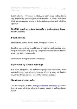 PROGRAMY PARTNERSKIE W PRAKTYCE - darmowy fragment - Złote Myśli
                                                                     ● str. 57
Tomasz Urban



takich tekstów – wypisując te zdania, te frazy, które według Ciebie
były najbardziej przekonujące do skorzystania z oferty. Następnie
tekst trzeba zgrabnie zebrać w jedną całość, dopisać coś od siebie
i gotowe.

WAŻNE: pamiętaj w tym wypadku o podkreślaniu korzy-
ści dla klienta!


Boczne menu

Pozostało mi jeszcze boczne menu do zagospodarowania.

Zrobiłem tam użytek z wyszukiwarki projektów w połączeniu z wcze-
śniej znalezionymi przy pomocy Google niszowymi frazami kluczo-
wymi typu: dom z basenem itd.

Jeszcze tylko małe pozycjonowanie strony...


Czy coś na tej stronie zarobię?

Nie wiem. Dotychczas na podobnych projektach zarabiałem, wiem
za to coś innego, znacznie ważniejszego. Wiem, że nigdy nie dowiem
się, czy na stronie zarobię – dopóki tej strony nie zrobię.

Mam teraz pytanko małe:

Czy wchodząc na stronę: www.plany-domow.ministrona.pl zauwa-
żysz, że autor tej strony nie ma zielonego pojęcia o budowaniu do-
mów?




               Copyright by Wydawnictwo Złote Myśli & Tomasz Urban
 