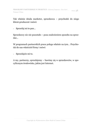 PROGRAMY PARTNERSKIE W PRAKTYCE - darmowy fragment - Złote Myśli
                                                                     ● str. 58
Tomasz Urban



Tak właśnie działa marketer, sprzedawca – przychodzi do niego
klient-producent i mówi:

–   Sprzedaj mi to pan…

Sprzedawcy nic nie pozostało – poza znalezieniem sposobu na sprze-
daż…

W programach partnerskich praca polega właśnie na tym… Przycho-
dzi do nas właściciel firmy i mówi:

–   Sprzedajcie mi to.

A my, partnerzy, sprzedajemy – bawimy się w sprzedawców, w spe-
cyficznym środowisku, jakim jest Internet.




               Copyright by Wydawnictwo Złote Myśli & Tomasz Urban
 