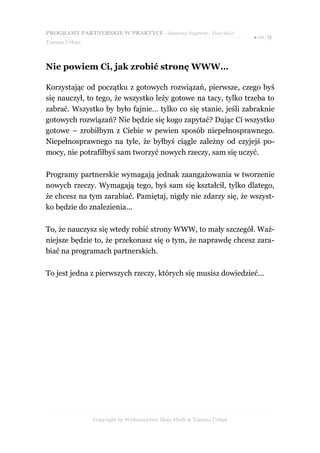 PROGRAMY PARTNERSKIE W PRAKTYCE - darmowy fragment - Złote Myśli
                                                                     ● str. 9
Tomasz Urban



Nie powiem Ci, jak zrobić stronę WWW…

Korzystając od początku z gotowych rozwiązań, pierwsze, czego byś
się nauczył, to tego, że wszystko leży gotowe na tacy, tylko trzeba to
zabrać. Wszystko by było fajnie… tylko co się stanie, jeśli zabraknie
gotowych rozwiązań? Nie będzie się kogo zapytać? Dając Ci wszystko
gotowe – zrobiłbym z Ciebie w pewien sposób niepełnosprawnego.
Niepełnosprawnego na tyle, że byłbyś ciągle zależny od czyjejś po-
mocy, nie potrafiłbyś sam tworzyć nowych rzeczy, sam się uczyć.

Programy partnerskie wymagają jednak zaangażowania w tworzenie
nowych rzeczy. Wymagają tego, byś sam się kształcił, tylko dlatego,
że chcesz na tym zarabiać. Pamiętaj, nigdy nie zdarzy się, że wszyst-
ko będzie do znalezienia...

To, że nauczysz się wtedy robić strony WWW, to mały szczegół. Waż-
niejsze będzie to, że przekonasz się o tym, że naprawdę chcesz zara-
biać na programach partnerskich.

To jest jedna z pierwszych rzeczy, których się musisz dowiedzieć...




               Copyright by Wydawnictwo Złote Myśli & Tomasz Urban
 