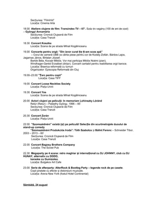 Sec iunea: ”FilmHíd”ț
Loca ia: Cinema Artaț
18.00 Ateliere clujene de film: Transindex TV – 67’. Száz év vagány (100 de ani de cool)
– Gyöngyi Annamária
Sec iunea: Cronică Clujeană de Filmț
Loca ia: Casa Tranzitț
18.30 Concert Koszika
Loca ia: Scena de pe strada Mihail Kogălniceanuț
19.00 Concerte pentru orgă: ”Din izvor curat ie i-am scos apă”ț ț
– Corul de cameră UBB va cânta piese pentru cor de Kodály Zoltán, Bárdos Lajos,
Jagamas János, Birtalan József,
Bartók Béla, Kocsár Miklós. Vor mai participa Miklós Noémi (pian),
Windhager-Geréd Erzsébet (dirijor). Concert caritabil pentru reabilitarea orgii baroce.
Loca ia: Biserica reformată cu turnuriț
Organizator: Episcopia Reformată din Cluj
19.00–23.00 ” arc pentru copii”Ț
Loca ia: Casa TIFFț
19.00 Concert Loose Neckties Society
Loca ia: Pia a Uniriiț ț
19.30 Concert Yes
Loca ia: Scena de pe strada Mihail Kogălniceanuț
20.00 Actori clujeni pe peliculă: In memoriam Lohinszky Lóránd
Retúr (Retur) – Palásthy György, 1996 – 85’
Sec iunea: Cronică Clujeană de Filmț
Loca ia: Casa Tranzitț
20.30 Concert Zorán
Loca ia: Pia a Uniriiț ț
22.00 ”Szomszédnéni” există ( i) pe peliculă! Selec ie din scurtmetrajele duoului deș ț
stand-up comedy
”Szomszédnéni Produkciós Iroda”: Tóth Szabolcs iș Bálint Ferenc – Schneider Tibor,
2003 – 2013 – 60’
Sec iunea: Cronică Clujeană de Filmț
Loca ia: Casa Tranzitț
22.00 Concert Bagosy Brothers Company
Loca ia: The Soviet Pubț
22.30 Megaparty pe 4 scene: retro maghiar i interna ional cu DJ JOHNNY, club cu DJș ț
HUNAY, alternativ cu DODO,
karaoke cu Gumizolex.
Loca ia: Bulgakov Art Cafeț
23.00 Serie de afterparty: AlterRock & Bootleg Party – legende rock de pe casete.
Copii piratate cu efecte i distorsiuni muzicale.ș
Loca ia: Arena New York (fostul Hotel Continental)ț
Sâmbătă, 24 august
 