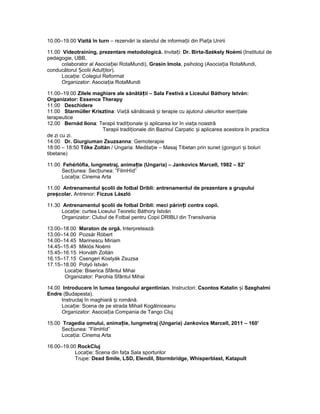 10.00–19.00 Vizită în turn – rezervări la standul de informa ii din Pia a Uniriiț ț
11.00 Videotraining, prezentare metodologică. Invita i:ț Dr. Birta-Székely Noémi (Institutul de
pedagogie, UBB,
colaborator al Asocia iei RotaMundi),ț Grasin Imola, psiholog (Asocia ia RotaMundi,ț
conducătorul colii Adul ilor).Ș ț
Loca ie: Colegiul Reformatț
Organizator: Asocia ia RotaMundiț
11.00–19.00 Zilele maghiare ale sănătă ii – Sala Festivă a Liceului Báthory István:ț
Organizator: Essence Therapy
11.00 Deschidere
11.00 Starmüller Krisztina: Via ă sănătoasă i terapie cu ajutorul uleiurilor esen ialeț ș ț
terapeutice
12.00 Bernád Ilona: Terapii tradi ionale i aplicarea lor în via a noastrăț ș ț
Terapii tradi ionale din Bazinul Carpatic i aplicarea acestora în practicaț ș
de zi cu zi.
14.00 Dr. Giurgiuman Zsuzsanna: Gemoterapie
18:00 – 18:50 Tőke Zoltán / Ungaria: Medita ie – Masaj Tibetan prin sunet (gonguri i boluriț ș
tibetane)
11.00 Fehérlófia, lungmetraj, anima ie (Ungaria) – Jankovics Marcell, 1982 – 82’ț
Sec iunea: Sec iunea: ”FilmHíd”ț ț
Loca ia: Cinema Artaț
11.00 Antrenamentul colii de fotbal Dribli: antrenamentul de prezentare a grupuluiș
pre colar.ș Antrenor: Ficzus László
11.30 Antrenamentul colii de fotbal Dribli: meci părin i contra copii.ș ț
Loca ie: curtea Liceului Teoretic Báthory Istvánț
Organizator: Clubul de Fotbal pentru Copii DRIBLI din Transilvania
13.00–18.00 Maraton de orgă. Interpretează:
13.00–14.00 Pozsár Róbert
14.00–14.45 Marinescu Miriam
14.45–15.45 Miklós Noémi
15.45–16.15 Horváth Zoltán
16.15–17.15 Csengeri Kostyák Zsuzsa
17.15–18.00 Potyó István
Loca ie: Biserica Sfântul Mihaiț
Organizator: Parohia Sfântul Mihai
14.00 Introducere în lumea tangoului argentinian. Instructori: Csontos Katalin iș Szeghalmi
Endre (Budapesta).
Instructaj în maghiară i română.ș
Loca ie: Scena de pe strada Mihail Kogălniceanuț
Organizator: Asocia ia Compania de Tango Clujț
15.00 Tragedia omului, anima ie, lungmetraj (Ungaria) Jankovics Marcell, 2011 – 160’ț
Sec iunea: ”FilmHíd”ț
Loca ia: Cinema Artaț
16.00–19.00 RockCluj
Loca ie: Scena din fa a Sala sporturilorț ț
Trupe: Dead Smile, LSD, Elendil, Stormbridge, Whisperblast, Katapult
 