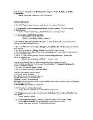 23.00 Seria de afterparty: Pop-Tari-Top Retro Megamix Party – B. Tóth László 80`s
”Greatest Hit”
Loca ie: Arena New York (fostul Hotel Continental)ț
Duminică, 25 august
10.00–19.00 Vizită în turn – rezervări la standul de informa ii din Pia a Uniriiț ț
10.00 Plimbare în cimitirul Házsongárd (ghidaj în limba română). Plimbare condusă
de Győri Tamás.
Întâlnire în fa a intrării cimitirului. Cimitirul luteran i parcela grădinilor.ț ș
11.00–20.00 ZIUA SĂNĂTĂ II MAGHIAREȚ
Organizator: Essence Therapy
Loca ia: Liceul Teoretic Báthory, sala nr. 42ț
10.00–11.00 Dr. Dănu Cristian Patriche: Cine se teme de cancer?ț – prezentare în limba
română, traducere în limba maghiară
11. 00–11.50 Ajtai Karmen: Sam Won Dong (Tai Ji cu zâmbet din Trei Resurse) prezentare în
limba română
12.00–12.50 Ajtai Karmen – Terapia Su Jok – prezentare în limba română
13.00–14.50 Nagy Botond: Ce pot face pentru sănătatea mea? prezentare în limba maghiară,
traducere în limba română
15.00–16.20 Lázár Sarolta (psiholog clinician, supervizor de psihoterapie), Homa Ildikó
(psiholog, psihoteraput):
Talent– sau unde este echilibrul? – terapie în grup
Loca ia: Liceul Teoretic Báthory István: exerci ii de mi care – sesiuni de grup:ț ț ș
12.00–14.00 Kovács Boróka, kinetoterapeut: Func ion(st)are? Autocon tiin a corpului,ț ș ț
training func ional cotidianț
14.00–15.00 Ajtai Karmen: Smile Tai Chi
15.00–16.30 Balázs Annamária: Dans din Hawaii
Loca ia: Liceul Teoretic Báthory Istvánț
12.00–17.00 terapie, consiliere:
Tőke Zoltán, sonoterapie cu boluri tibetane
Nyárádi Ildikó, maseur, kinetoterapeut
Kilin Ildikó, maseur, kinetoterapeut
Kilin Ildikó, consiliere: masaj holistic, masaj celulită, masaj limfatic, masaj cu miere, completarea
dietei, lumânări auriculare.
Csutak-Ruttkai Éva, pedichiură terapeutică
16.00 Concertul cvartetului Concordia
Loca ia: Biserica reformată de pe strada Mihail Kogălniceanuț
17.00 Slujbă ecumenică pentru tineret. Predică: Kalit Eszter, Dávid István, Rácz Norbert,
Takó István
Loca ia: Biserica Piaristăț
17.00 Analema pe cerul clujean – drumul soarelui în cursul unui an (2012–2013).
Prezintă Váradi Nagy Pál, prezentator radio, scriitor, astronom amator.
Loca ia: Cafeneaua New York (fostul Hotel Continental)ț
 