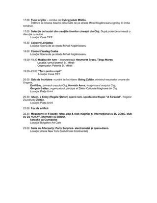 17.00 Turul orgilor – condus de Györgyjakab Miklós.
Întâlnire la intrarea bisericii reformate de pe strada Mihail Kogălniceanu (ghidaj în limba
română).
17.00 Selec ie de lucrări din crea iile tinerilor cinea ti din Cluj.ț ț ș După proiec ie urmează oț
discu ie cu autorii.ț
Loca ia: Casa TIFFț
16.30 Concert Longstep
Loca ia: Scena de pe strada Mihail Kogălniceanuț
18.00 Concert Vastag Csaba
Loca ia: Scena de pe strada Mihail Kogălniceanuț
19.00–19.30 Muzica din turn – interpretează: Neumarkt Brass, Târgu Mureș
Loca ia: turnul bisericii Sf. Mihailț
Organizator: Parohia Sf. Mihail
19.00–23.00 ” arc pentru copii”Ț
Loca ia: Casa TIFFț
20.00 Gala de închidere –cuvânt de închidere: Balog Zoltán, ministrul resurselor umane din
Ungaria,
Emil Boc, primarul ora ului Cluj,ș Horváth Anna, viceprimarul ora ului Cluj,ș
Gergely Balázs, organizatorul principal al Zilelor Culturale Maghiare din Cluj
Loca ia: Pia a Uniriiț ț
20.30 István, a király (Regele tefan) operă rock, spectacolul trupei ”A Társulat”Ș . Regizor:
Zsuráfszky Zoltán.
Loca ie: Pia a Uniriiț ț
22.00 Foc de artificii
22.30 Megaparty în 4 loca ii: retro, pop & rock maghiar i interna ional cu DJ ZOZO, clubț ș ț
cu DJ HUNAY, alternativ cu DODO,
karaoke cu Gumizolex
Loca ia: Bulgakov Art Cafeț
23.00 Serie de Afterparty: Party Surpriză– electrometal i opera-disco.ș
Loca ie: Arena New York (fostul Hotel Continental)ț
 