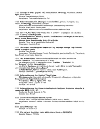 17.00 Expozi ia de artă a grupului TAG (Transylț vanian Art Group). Prezintă de Zakariás
Ágota, istoric de artă.
Loca ia: Galeria Reményik Sándorț
Organizator: Episcopia Lutherană din Cluj
17.00 Redezvelirea statuii Sf. Gheorghe. Invita i:ț Emil Boc, primarul municipiului Cluj
Napoca, Gaal György, Pre edintele Asocia ieiș ț
pentru Ocrotirea Monumentelor Kelemen Lajos i reprezentan i ecleziastici.ș ț
Loca ia: Strada Mihail Kogălniceanuț
Organizator: Asocia ia pentru Ocrotirea Monumentelor Kelemen Lajosț
18.00 New York, New York! Cine vine cu mine în cameră? – expozi ie de artă vizuală cuț
lucrări de Darvay Tünde Napocska,
Diana Drăgan Chirilă, Ferenczy Botond, Jánosi Andrea, Kalló Angéla, Kudor István,
Márkos Tünde, Miklós Szilárd,
Lőrincz Gyula, Szabó András, Szőcs Zörgő Zoltán
Loca ia: Primul etaj al fostului Hotel Continentalț
Organizator: Asocia ia Origoț
18.00 Deschiderea Zilelor Maghiare de Film din Cluj. Expozi ie de afi e, căr i, coloaneț ș ț
sonore i gulyás la ceaun.ș
Loca ia: Casa Tranzitț
Organizator: Zilele Maghiare de Film din Cluj (Asocia ia Maghiară de Film din Transilvania,ț
Casa Tranzit, Universitatea Sapientia)
19.00 Gala de deschidere: Între discursurile de deschidere vor evolua ansamblurile
folclorice Zurboló din Cluj (care aniversează 20 de ani
de activitate continuă) cu spectacolul intitulat ”Postakert”, ”Szarkaláb” din
Cluj, ”Bogáncs” din Cluj, Kamara Kaláka
din Gherla; Kalotaszeg i invita ii lor din Mera i Huedin. Cântă forma iaș ț ș ț ”Harmadik”,
prim-violoni ti invita i:ș ț Varga István „Csipás”
iș Fodor Sándor „Neti” din regiunea Călata, voce: Hubán Ágnes.
Loca ia: Sala mare a Operei Maghiare din Clujț
20.00 Ateliere clujene de film: Studioul Video-Pontes.
Film documentar: Száműzött pályakezdők. Kihelyezettek a Ceau escu rendszerbenș
(Începători în exil. Reparti iile în regimulț
Ceau escuș ) – Maksay Ágnes, 2008 – 100’
Sec iunea: Cronică Clujeană de Filmț
Loca ia: Casa Tranzitț
22.00 Ateliere clujene de film: Universitatea Sapientia, Sec iunea de cinema, fotografie iț ș
mass-media (2012–2013) – 86'.
Sec iunea: Cronică Clujeană de Filmț
Loca ia: Casa Tranzitț
22.00 Eveniment interna ional de dans popț ular
Loca ia: Sediul Funda iei Bilbliotecare Heltai Gáspár din Cluj Napocaț ț
Organizator: Ansamblul folcloric ”Szarkaláb”, Funda ia Bilbliotecară Heltai Gáspár din Clujț
Napoca
22.00 Concert Midnight Trio
Loca ia: The Soviet Pubț
22.00 After party de deschidere (retro & klub interna ional cu DJ HUNAY)ț
Loca ia: Bulgakov Art Cafeț
 