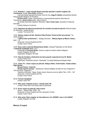 18.30 Simboluri – masă rotundă despre educa ia specială a copiilor maghiari dinț
Transilvania. Invita i:ț Kiss Csilla, directorul
colii gimnaziale speciale Kozmutza Flóra din Cluj,ș Nagy B. Szilárd, pre edintele Alian eiș ț
Psihopedagilor Maghiari din România,
Kovács István, pastor, administratorul i reprezentantul eparhiei reformate dinș
Transilvania, Járay Lóránd pastor, liderul misiunii
de caritate reformată maghiară. Moderator: Aáry Tamás Lajos, specialist în drepturile
educa iei.ț
Loca ia: Bastionul Croitorilorț
18.00 Degustare de palincă i prezentare de coctailuri pe bază de palincăș (Palincă Csipán
din Sânsimion, Jude ul Mure )ț ș
Loca ia: The Soviet Pubț
18.00 Ateliere clujene de film: Studioul Video-Pontes. Portret i film documentar:ș ”Az
utolsó maszek”
(”Ultimul liber profesionist”). Szilágyi Domokos – Maksay Ágnes i Marius Tabacuș ,
2007 – 72’
Sec iunea: Cronică Clujeană de Filmț
Loca ia: Casa Tranzitț
19.00 Noua carte a autorului Böszörményi Zoltán, intitulată ”Katedrális az örök télnek”
(”Catedrală nesfâr itei ierni”ș ) va fi
prezentată de François Bréda. Volumul a apărut la editura editurii Kalligram.
Loca ia: Bulgakov Art Cafeț
Organizator: Bulgakov Art Cafe
19.00 Gala de închidere a festivalului de dans popular organizat de ziua Sf. tefanȘ
Loca ia: Pia a Uniriiț ț
Organizator: Ansamblul folcloric ”Szarkaláb”, Funda ia Bibliotecară Gáspár Heltaiț
20.00 Teatru TV – Actori clujeni pe peliculă: Vitályos Ildikó, Török Katalin, Vadász Zoltán,
Héjja Sándor,
Bencze Ferenc, Toszó Iló.
Strada îngerilor chiopiș – Spectacolul Teatrului Maghiar de Stat din Cluj. Înregistrat în
1972 de sec iaț maghiară a
Televiziunii Române. Regia: Szabó József, Scenariu scris de: Bálint Tibor, 1972 – 130'
Sec iunea: Cronică Clujeană de Filmț
Loca ia: Casa Tranzitț
20.00 Concert Jazzybirds
Loca ia: Casa TIFFț
22.00 After party: Rulează covorul – hiturile anilor '60
Loca ia: Arena New York (fostul Hotel Continental)ț
22.30 Actori clujeni pe peliculă: Váta Lóránd
Gluma – Gárdos Péter, 2009 – 93'
Sec iunea: Cronică Clujeană de Film (Asocia ia Tranzit)ț ț
Loca ia: Casa Tranzitț
22.30 After party: Retro maghiar i interna ional cu DJ JOHNNY, club cu DJ HUNAYș ț
Loca ia: Bulgakov Art Cafeț
Miercuri, 21 august
 